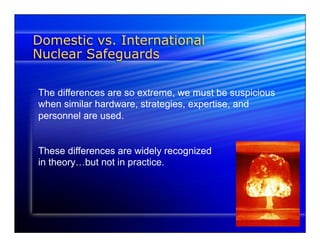 Domestic vs. International 
Nuclear Safeguards 
The differences are so extreme, we must be suspicious 
when similar hardware, strategies, expertise, and 
personnel are used. 
These differences are widely recognized 
in theory…but not in practice. 
 