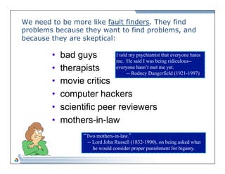 We need to be more like fault finders. They find 
problems because they want to find problems, and 
because t hey are skeptical: 
• bad guys 
• therapists 
• movie critics 
• computer hackers 
• scientific peer reviewers 
• mothers-in-law 
I told my psychiatrist that everyone hates 
me. He said I was being ridiculous-- 
everyone hasn’t met me yet. 
-- Rodney Dangerfield (1921-1997) 
“Two mothers-in-law.” 
-- Lord John Russell (1832-1900), on being asked what 
he would consider proper punishment for bigamy. 
 