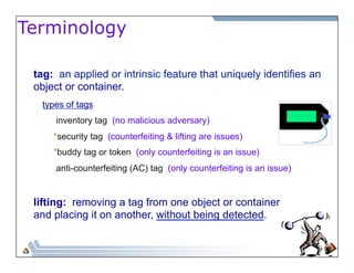 Terminology 
tag: an applied or intrinsic feature that uniquely identifies an 
object or container. 
types of tags 
inventory tag (no malicious adversary) 
*security tag (counterfeiting & lifting are issues) 
*buddy tag or token (only counterfeiting is an issue) 
anti-counterfeiting (AC) tag (only counterfeiting is an issue) 
lifting: removing a tag from one object or container 
and placing it on another, without being detected. 
 