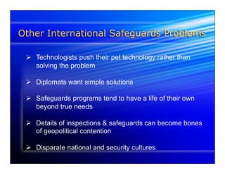 Other International Safeguards Problems 
Ø Technologists push their pet technology rather than 
solving the problem 
Ø Diplomats want simple solutions 
Ø Safeguards programs tend to have a life of their own 
beyond true needs 
Ø Details of inspections & safeguards can become bones 
of geopolitical contention 
Ø Disparate national and security cultures 
 