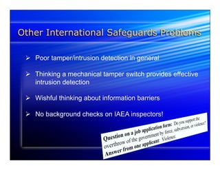Other International Safeguards Problems 
Ø Poor tamper/intrusion detection in general 
Ø Thinking a mechanical tamper switch provides effective 
intrusion detection 
Ø Wishful thinking about information barriers 
Ø No background checks on IAEA inspectors! 
 