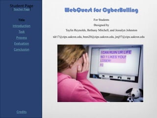 Student Page
 [Teacher Page]
                          WebQuest for CyberBulling
     Title                                      For Students

 Introduction                                   Designed by
                           Taylin Reynolds, Bethany Mitchell, and Jessalyn Johnston
     Task
   Process        tdr17@zips.uakron.edu, bnm20@zips.uakron.edu, jmj57@zips.uakron.edu

  Evaluation
  Conclusion




    Credits
 