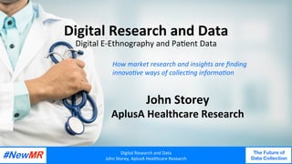 Digital	Research	and	Data	
John	Storey,	AplusA	Healthcare	Research	
The Future of
Data Collection
	
	
Digital	Research	and	Data	
Digital	E-Ethnography	and	Pa<ent	Data	
John	Storey	
AplusA	Healthcare	Research	
Digital	Research	and	Data	
John	Storey,	AplusA	Healthcare	Research	
The Future of
Data Collection
	
	
How	market	research	and	insights	are	ﬁnding	
innova4ve	ways	of	collec4ng	informa4on	
 
