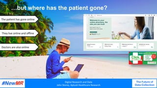 Digital	Research	and	Data	
John	Storey,	AplusA	Healthcare	Research	
The Future of
Data Collection
	
	
…but where has the patient gone?	
EXAMPL
EThe	pa<ent	has	gone	online	
They	live	online	and	oﬄine	
Digital	Research	and	Data	
John	Storey,	AplusA	Healthcare	Research	
The Future of
Data Collection
	
	
		Doctors	are	also	online	
 