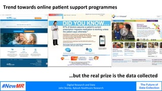 Digital	Research	and	Data	
John	Storey,	AplusA	Healthcare	Research	
The Future of
Data Collection
	
	
Trend	towards	online	paJent	support	programmes	
…but	the	real	prize	is	the	data	collected	
 