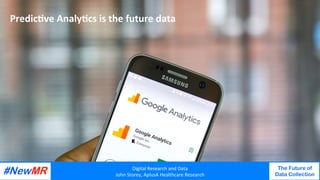 Digital	Research	and	Data	
John	Storey,	AplusA	Healthcare	Research	
The Future of
Data Collection
	
	
Quality	of	data	ﬁlters	down	to	a	rela<vely	small	unit		
Big	data	
Unstructured	bits	of	random	data	
Strings	or	connected	bits	of	data	
PredicJve	AnalyJcs	is	the	future	data		
Digital	Research	and	Data	
John	Storey,	AplusA	Healthcare	Research	
The Future of
Data Collection
	
	
 