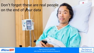 Digital	Research	and	Data	
John	Storey,	AplusA	Healthcare	Research	
The Future of
Data Collection
	
	
Digital	Research	and	Data	
John	Storey,	AplusA	Healthcare	Research	
The Future of
Data Collection
	
	
Don’t	forget	these	are	real	people	
on	the	end	of	your	data	
 