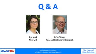 Digital	Research	and	Data	
John	Storey,	AplusA	Healthcare	Research	
The Future of
Data Collection
	
	
Q	&	A	
John	Storey	
AplusA	Healthcare	Research	
Sue	York	
NewMR	
 