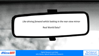 Digital	Research	and	Data	
John	Storey,	AplusA	Healthcare	Research	
The Future of
Data Collection
	
	
Digital	Research	and	Data	
John	Storey,	AplusA	Healthcare	Research	
The Future of
Data Collection
	
	
	
Like	driving	forward	whilst	looking	in	the	rear	view	mirror	
	
Real	World	Data?	
 