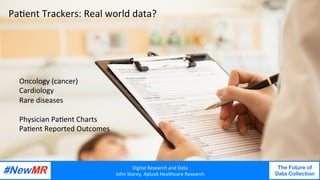 Digital	Research	and	Data	
John	Storey,	AplusA	Healthcare	Research	
The Future of
Data Collection
	
	
Pa<ent	Trackers:	Real	world	data?	
Digital	Research	and	Data	
John	Storey,	AplusA	Healthcare	Research	
The Future of
Data Collection
	
	
Oncology	(cancer)	
Cardiology	
Rare	diseases	
	
Physician	Pa<ent	Charts	
Pa<ent	Reported	Outcomes	
 