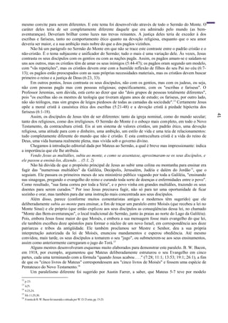 41
mesmo convite para serem diferentes. E este tema foi desenvolvido através de todo o Sermão do Monte. O
caráter deles teria de ser completamente diferente daquele que era admirado pelo mundo (as bem-
aventuranças). Deveriam brilhar como luzes nas trevas reinantes. A justiça deles teria de exceder à dos
escribas e fariseus, tanto no comportamento ético quanto na devoção religiosa, enquanto que o seu amor
deveria ser maior, e a sua ambição mais nobre do que a dos pagãos vizinhos.
Não há um parágrafo no Sermão do Monte em que não se trace este contraste entre o padrão cristão e o
não-cristão. É o tema subjacente e unificador do Sermão; tudo o mais é uma variação dele. Às vezes, Jesus
contrasta os seus discípulos com os gentios ou com as nações pagãs. Assim, os pagãos amam-se e saúdam-se
uns aos outros, mas os cristãos têm de amar os seus inimigos (5:44-47); os pagãos oram segundo um modelo,
com "vãs repetições", mas os cristãos devem orar com a humilde reflexão de filhos do seu Pai no céu (6:7-
13); os pagãos estão preocupados com as suas próprias necessidades materiais, mas os cristãos devem buscar
primeiro o reino e a justiça de Deus (6:23, 33).
Em outros pontos, Jesus contrasta os seus discípulos, não com os gentios, mas com os judeus, ou seja,
não com pessoas pagãs mas com pessoas religiosas; especificamente, com os "escribas e fariseus". O
Professor Jeremias, sem dúvida, está certo ao dizer que são "dois grupos de pessoas totalmente diferentes",
pois "os escribas são os mestres de teologia que tiveram alguns anos de estudo; os fariseus, por outro lado,
não são teólogos, mas sim grupos de leigos piedosos de todas as camadas da sociedade".12
Certamente Jesus
opõe a moral cristã à casuística ética dos escribas (5:21-48) e a devoção cristã à piedade hipócrita dos
fariseus (6:1-18).
Assim, os discípulos de Jesus têm de ser diferentes: tanto da igreja nominal, como do mundo secular;
tanto dos religiosos, como dos irreligiosos. O Sermão do Monte é o esboço mais completo, em todo o Novo
Testamento, da contracultura cristã. Eis aí um sistema de valores cristãos, um padrão ético, uma devoção
religiosa, uma atitude para com o dinheiro, uma ambição, um estilo de vida e uma teia de relacionamentos:
tudo completamente diferente do mundo que não é cristão. E esta contracultura cristã é a vida do reino de
Deus, uma vida humana realmente plena, mas vivida sob o governo divino.
Chegamos à introdução editorial dada por Mateus ao Sermão, a qual é breve mas impressionante: indica
a importância que ele lhe atribuía.
Vendo Jesus as multidões, subiu ao monte, e como se assentasse, aproximaram-se os seus discípulos, e
ele passou a ensiná-los, dizendo. .. (5:1, 2)
Não há dúvida de que o propósito principal de Jesus ao subir uma colina ou montanha para ensinar era
fugir das "numerosas multidões" da Galiléia, Decápolis, Jerusalém, Judéia e dalém do Jordão13
, que o
seguiam. Ele passara os primeiros meses do seu ministério público vagando por toda a Galiléia, "ensinando
nas sinagogas, pregando o evangelho do reino e curando toda sorte de doenças e enfermidades entre o povo".
Como resultado, "sua fama correu por toda a Síria", e o povo vinha em grandes multidões, trazendo os seus
doentes para serem curados.14
Por isso Jesus precisava fugir, não só para ter uma oportunidade de ficar
sozinho e orar, mas também para dar uma instrução mais concentrada aos seus discípulos.
Além disso, parece (conforme muitos comentaristas antigos e modernos têm sugerido) que ele
deliberadamente subiu ao monte para ensinar, a fim de traçar um paralelo entre Moisés (que recebeu a lei no
Monte Sinai) e ele próprio (que então explicou aos seus discípulos as conseqüências dessa lei, no chamado
"Monte das Bem-aventuranças", o local tradicional do Sermão, junto às praias ao norte do Lago da Galiléia).
Pois, embora Jesus fosse maior do que Moisés, e embora a sua mensagem fosse mais evangelho do que lei,
ele também escolheu doze apóstolos para formar o núcleo de um novo Israel, em correspondência aos doze
patriarcas e tribos da antigüidade. Ele também proclamou ser Mestre e Senhor, deu a sua própria
interpretação autorizada da lei de Moisés, enunciou mandamentos e esperou obediência. Até mesmo
convidou, mais tarde, os seus discípulos a tomarem o seu "jugo", ou submeterem-se aos seus ensinamentos,
assim como anteriormente carregaram o jugo do Torá.15
Alguns mestres desenvolveram esquemas muito elaborados para demonstrar este paralelo. B. W. Bacon,
em 1918, por exemplo, argumentou que Mateus deliberadamente estruturou o seu Evangelho em cinco
partes, cada uma terminando com a fórmula "quando Jesus acabou . . ." (7:28; 11:1; 13:53; 19:1; 26:1), a fim
de que os "cinco livros de Mateus" correspondessem aos "cinco livros de Moisés" e fossem uma espécie de
Pentateuco do Novo Testamento.16
Um paralelismo diferente foi sugerido por Austin Farrer, a saber, que Mateus 5-7 teve por modelo
12
p.23.
13
4:25.
14
4:23,24.
15
Mt 11:29,30.
16
AteoriadeB.W.BaconfoiresumidaecriticadaporW.D.Davies,pp.15-25.
 