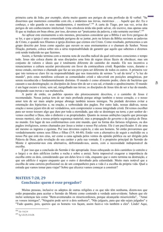 41
primeira carta de João, por exemplo, alerta muito quanto aos perigos de uma profissão de fé verbal: "Se
dissermos que mantemos comunhão com ele, e andarmos nas trevas, mentimos . . . Aquele que diz: Eu o
conheço, e não guarda os seus mandamentos, é mentiroso".458
A carta de Tiago, por sua vez, avisa dos
perigos de um conhecimento intelectual. Uma ortodoxia árida não pode salvar, ele escreve, mas apenas uma
fé que se traduza em boas obras; por isso, devemos ser "praticantes da palavra, e não somente ouvintes".459
Ao aplicar este ensinamento a nós mesmos, precisamos considerar que a Bíblia é um livro perigoso de
se ler, e que a igreja é uma comunidade perigosa de se juntar, pois na leitura da Bíblia ouvimos as palavras
de Cristo, e quando nos filiamos à igreja dizemos que cremos em Cristo. Como resultado, pertencemos a um
grupo descrito por Jesus como aqueles que ouvem os seus ensinamentos e o chamam de Senhor. Nossa
filiação, portanto, coloca sobre nós a séria responsabilidade de garantir que aquilo que sabemos e dizemos
está sendo traduzido no que fazemos.
Assim, o Sermão termina com a mesma nota de escolha radical da qual estivemos conscientes o tempo
todo. Jesus não coloca diante de seus discípulos uma lista de regras éticas fáceis de obedecer, mas um
conjunto de valores e ideais que é totalmente diferente do caminho do mundo. Ele nos incentiva a
renunciarmos a cultura secular prevalecente em favor da contracultura cristã. Repetidas vezes, durante o
nosso estudo, ouvimos o chamado que faz ao seu povo para ser diferente de todos os outros. A primeira vez
que isto tornou-se claro foi na responsabilidade que nos transmitiu de sermos "o sal da terra" e "a luz do
mundo", pois estas metáforas colocam as comunidades cristã e não-cristã em posições antagônicas, por
serem reconhecida e fundamentalmente distintas. O mundo é como alimento podre, cheio de bactérias que
causam a sua desintegração; os discípulos de Jesus têm de ser o seu sal, evitando o apodrecimento. O mundo
é um lugar escuro e triste, sem sal, mergulhado nas trevas; os discípulos de Jesus têm de ser a luz do mundo,
dissipando suas trevas e sua melancolia.
A partir de então, os padrões opostos são pitorescamente descritos, e o caminho de Jesus é
recomendado. Nossa justiça tem de ser mais profunda porque atinge também o nosso coração, e o nosso
amor tem de ser mais amplo porque abrange também nossos inimigos. Na piedade devemos evitar a
ostentação dos hipócritas e, na oração, a verbosidade dos pagãos. Por outro lado, nossas dádivas, nossa
oração e nosso jejum têm de ser verdadeiros, sem comprometer a nossa integridade cristã. Devemos escolher
para ser nosso tesouro algo que dure por toda a eternidade, que não se desintegre na terra; e por senhor de-
vemos escolher a Deus, não o dinheiro e as propriedades. Quanto às nossas ambições (aquilo que preocupa
nossas mentes), não a nossa própria segurança material, mas a propagação do governo e da justiça de Deus
no mundo. Em lugar de nos conformarmos com este mundo, quer na forma dos fariseus religiosos, ou dos
pagãos irreligiosos, somos chamados por Jesus a imitar o nosso Pai celeste. Ele é um pacificador. E ele ama
até mesmo os ingratos e egoístas. Por isso devemos copiá-lo, e não aos homens. Só então provaremos que
verdadeiramente somos seus filhos e filhas (5:9, 44-48). Então vem a alternativa de seguir a multidão ou a
nosso Pai que está nos céus, ser como a cana agitada pelos ventos da opinião pública ou ser dirigido pela
Palavra de Deus, pela revelação do seu caráter e pela sua vontade. E o propósito principal do Sermão do
Monte é apresentar-nos esta alternativa, defrontando-nos, assim, com a necessidade indispensável da
escolha.
É por isso que a conclusão do Sermão é tão apropriada: Jesus esboçando os dois caminhos (o estreito e
o largo) e os dois edifícios (sobre a rocha e sobre a areia). Seria impossível exagerar a importância da
escolha entre os dois, considerando que um deles leva à vida, enquanto que o outro termina na destruição, e
que um edifício é seguro enquanto que o outro é derrubado pela calamidade. Muito mais notável que a
escolha de uma carreira profissional ou de um companheiro para a vida ê a escolha da própria vida. Qual a
estrada que vamos tomar para viajar? Sobre que alicerce vamos começar a construir?
MATEUS 7:28, 29
Conclusão: quem é esse pregador?
Muitas pessoas, inclusive os adeptos de outras religiões e os que não têm nenhuma, dizem-nos que
estão preparadas para aceitar o Sermão do Monte como contendo a verdade auto-evidente. Sabem que ele
inclui sentenças tais como "Bem-aventurados os misericordiosos, porque alcançarão misericórdia", "Amai
os vossos inimigos", "Ninguém pode servir a dois senhores", "Não julgueis, para que não sejais julgados" e
"Tudo quanto, pois, quereis que os homens vos façam, assim fazei-o vós também a eles". Lindo! Aqui,
458
1Jo 1:6;2:4
459
Tg 1:22-25;2:14-20.
 