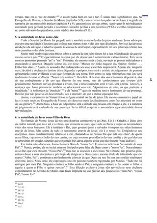41
versais, mas era a "luz do mundo"486
e assim podia fazê-los sal e luz. É ainda mais significativo que, no
Evangelho de Mateus, o Sermão do Monte (capítulos 5-7), característico das palavras de Jesus, é seguido da
narrativa do seu ministério prático (capítulos 8 e 9), característico de suas obras. Aqui vemo-lo reivindicando
autoridade para perdoar pecados e realmente conceder perdão a um paralitico (9:2-6), e então comparando-
se, como salvador dos pecadores, a um médico dos doentes (9:12).
5. A autoridade de Jesus como Juiz
Todo o Sermão do Monte foi pregado ante o sombrio cenário do dia do juízo vindouro. Jesus sabia que
este era uma realidade e desejava que o fosse nas mentes e nas vidas dos seus discípulos. Por isso declarou as
condições da salvação e advertiu quanto às causas da destruição, especialmente em seu pitoresco retrato dos
dois caminhos e dos dois destinos.
Muito mais notável que esta ênfase sobre a certeza de um juízo futuro foi a sua reivindicação de que ele
mesmo seria o juiz.487
O egocentrismo da cena que ele descreveu é notavelmente extraordinário. Três vezes
usou os pronomes pessoais "eu" e "me". Primeiro, ele mesmo seria o Juiz, ouvindo as provas indiciadoras e
enunciando a sentença. Daquele solene dia, ele disse: "Muitos me dirão naquele dia, Senhor, Senhor . . .
Então lhes direi..." Assim, os acusados lhe endereçarão seu caso e ele lhes responderá. Apenas ele, ninguém
mais, decidirá e declarará o destino deles. Segundo, o próprio Jesus será o critério de julgamento. As pessoas
apresentarão como evidência o uso que fizeram do seu nome, bem como os seus ministérios; mas isto será
inadmissível como evidência. "Nunca vos conheci", lhes dirá. O destino dos seres humanos dependerá, não
do seu conhecimento e do uso que fizerem do seu nome, mas do conhecimento que tiverem dele
pessoalmente. Nenhum serviço prestado a Cristo, mas o relacionamento com Cristo, será o tema. Terceiro, a
sentença que Jesus pronunciar também se relacionará com ele: "Apartai-vos de mim, os que praticais a
iniqüidade." A hediondez da "perdição"488
e da "ruína"489
que ele predisse será o banimento de sua presença.
Destino pior não poderia ser descortinado, deu a entender, do que a eterna separação dele.
Assim, o carpinteiro de Nazaré fez-se a figura central do dia do juízo. Ele mesmo assumirá o papel de
Juiz (e mais tarde, no Evangelho de Mateus, ele descreve mais detalhadamente como "se assentará no trono
da sua glória").490
Além disso, a base do julgamento será a atitude das pessoas em relação a ele, e a natureza
do julgamento será exclusão de sua presença. Seria difícil exagerar a assustadora egocentricidade destas
reivindicações.
6. A autoridade de Jesus como Filho de Deus
No Sermão do Monte, Jesus dá-nos uma doutrina compreensiva de Deus. Ele é o Criador, o Deus vivo
da ordem natural, que dá o sol e a chuva, que alimenta as aves, que veste as flores e supre as necessidades
vitais dos seres humanos. Ele é também o Rei, cujo governo justo e salvador irrompeu nas vidas humanas
através de Jesus. Mas acima de tudo (e novamente através de Jesus) ele é o nosso Pai. Dirigindo-se aos
discípulos, Jesus constantemente referia-se a ele, chamando-o de "vosso Pai que está nos céus", de quem
eram filhos, cuja misericórdia deviam copiar, em cuja amorosa providência deviam confiar e do qual deviam
se aproximar em oração, sabendo que ele jamais lhes daria alguma coisa que não fossem "boas dádivas''.
Em todos estes discursos, Jesus chamava Deus de "vosso Pai". E uma vez referiu-se "à vontade de meu
Pai".491
Nunca, porém, ele se inclui entre os discípulos para falar de Deus como o "nosso Pai". Naturalmente
disse-lhes que eles orassem "Nosso Pai",492
mas não se associou a eles nisso. Na verdade, não poderia, pois,
embora desse a seus discípulos o privilégio de dirigir-se a Deus com o mesmo título de intimidade que ele
usava ("Abba, Pai"), continuava profundamente cônscio de que Deus era seu Pai em um sentido totalmente
diferente, único. Mais tarde, ele expressaria isto em palavras também registradas por Mateus: "Tudo me foi
entregue por meu Pai. Ninguém conhece o Filho senão o Pai; e ninguém conhece o Pai senão o Filho, e
aquele a quem o Filho o quiser revelar".493
Esta filiação exclusiva Jesus não reivindicou nem declarou
explicitamente no Sermão do Monte, mas ficou implícita no uso preciso dos possessivos "meu Pai", "vosso
Pai", "nosso Pai".
486
Jo8:12
487
7:22,23.
488
Mt7:13
489
Mt7:27.
490
25:31ss.
491
Mt7:21.
492
Mt6:9.
493
11:27.
 