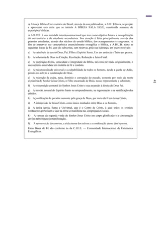 41
A Aliança Bíblica Universitária do Brasil, através da sua publicadora, a ABU Editora, se propõe
a apresentar esta série que se intitula A BÍBLIA FALA HOJE, constituída somente de
exposições bíblicas.
A A.B.U.B. é uma entidade interdenominacional que tem como objetivo básico a evangelização
do universitário e do estudante secundarista. Sua atuação é feita principalmente através dos
próprios estudantes, através dos núcleos de estudo bíblico, dos acampamentos e congressos. A
fim de preservar sua característica essencialmente evangélica e bíblica, a A.B.U.B. adota as
seguintes Bases de Fé, que são subscritas, sem reservas, pela sua liderança, em todos os níveis:
a) A existência de um só Deus, Pai, Filho e Espírito Santo, Um em essência e Trino em pessoa.
b) A soberania de Deus na Criação, Revelação, Redenção e Juízo Final.
c) A inspiração divina, veracidade e integridade da Bíblia, tal como revelada originalmente, e
sua suprema autoridade em matéria de fé e conduta.
d) A pecaminosidade universal e a culpabilidade de todos os homens, desde a queda de Adão,
pondo-nos sob ira e condenação de Deus.
e) A redenção da culpa, pena, domínio e corrupção do pecado, somente por meio da morte
expiatória do Senhor Jesus Cristo, o Filho encarnado de Deus, nosso representante e substituto.
f) A ressurreição corporal do Senhor Jesus Cristo e sua ascensão à direita de Deus Pai.
g) A missão pessoal do Espírito Santo no arrependimento, na regeneração e na santificaçâo dos
cristãos.
h) A justificação do pecador somente pela graça de Deus, por meio da fé em Jesus Cristo,
i) A intercessão de Jesus Cristo, como único mediador entre Deus e os homens,
j) A única Igreja, Santa e Universal, que é o Corpo de Cristo, à qual todos os cristãos
verdadeiros pertencem e que na terra se manifesta nas congregações locais.
k) A certeza da segunda vinda do Senhor Jesus Cristo em corpo glorificado e a consumação
do Seu reino naquela manifestação,
l) A ressurreição dos mortos, a vida eterna dos salvos e a condenação eterna dos injustos.
Estas Bases de Fé são conforme às da C.I.E.E. — Comunidade Internacional de Estudantes
Evangélicos.
 