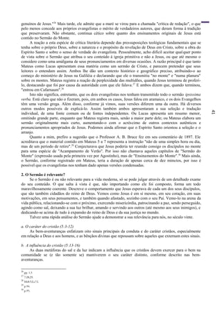 41
genuínos de Jesus."26
Mais tarde, ele admite que a maré se virou para a chamada "crítica de redação", o que
pelo menos concede aos próprios evangelistas o mérito de verdadeiros autores, que deram forma à tradição
que preservaram. Não obstante, continua cético sobre quanto dos ensinamentos originais de Jesus está
contido no Sermão do Monte.
A reação a esta espécie de crítica literária depende das pressuposições teológicas fundamentais que se
tenha sobre o próprio Deus, sobre a natureza e o propósito da revelação de Deus em Cristo, sobre a obra do
Espírito Santo e sobre o senso de verdade do evangelista. Pessoalmente, acho difícil aceitar qualquer ponto
de vista sobre o Sermão que atribua o seu conteúdo à igreja primitiva e não a Jesus, ou que até mesmo o
considere como uma amálgama de seus pronunciamentos em diversas ocasiões. A razão principal é que tanto
Mateus como Lucas apresentam essa matéria como um sermão de Cristo, e parecem pretender que seus
leitores o entendam assim. Ambos lhe dão um contexto histórico e geográfico preciso, atribuindo-o ao
começo do ministério de Jesus na Galiléia e declarando que ele o transmitiu "no monte" e "numa planura"
sobre os montes. Mateus registra a reação de perplexidade das multidões, quando Jesus terminou de proferi-
lo, destacando que foi por causa da autoridade com que ele falava.27
E ambos dizem que, quando terminou,
"entrou em Cafarnaum".28
Isto não significa, entretanto, que os dois evangelistas nos tenham transmitido todo o sermão ipsissima
verba. Está claro que não o fizeram, pois, em ambos os casos, Jesus falou em aramaico, e os dois Evangelhos
têm uma versão grega. Além disso, conforme já vimos, suas versões diferem uma da outra. Há diversos
outros modos possíveis de explicá-lo. Assim também ambos apresentaram a sua seleção e tradução
individual, de uma fonte comum ou de fontes independentes. Ou Lucas apresenta um resumo menor,
omitindo grande parte, enquanto que Mateus registra mais, senão a maior parte dele; ou Mateus elabora um
sermão originalmente mais curto, aumentando-o com o acréscimo de outros contextos autênticos e
pronunciamentos apropriados de Jesus. Podemos ainda afirmar que o Espírito Santo orientou a seleção e o
arranjo.
Quanto a mim, prefiro a sugestão que o Professor A. B. Bruce fez em seu comentário de 1897. Ele
acreditava que o material contido em Mateus 5 a 7 representa a instrução "não de uma simples hora ou dia,
mas de um período de retiro".29
Conjecturava que Jesus poderia ter reunido consigo os discípulos no monte
para uma espécie de "Acampamento de Verão". Por isso não chamava aqueles capítulos de "Sermão do
Monte" (expressão usada pela primeira vez por Agostinho), mas de "Ensinamentos do Monte".30
Mais ainda,
o Sermão, conforme registrado em Mateus, teria a duração de apenas cerca de dez minutos, por isso é
possível que os evangelistas nos tenham dado apenas versões condensadas.
2. O Sermão é relevante?
Se o Sermão é ou não relevante para a vida moderna, só se pode julgar através de um detalhado exame
do seu conteúdo. O que salta à vista é que, não importando como ele foi composto, forma um todo
maravilhosamente coerente. Descreve o comportamento que Jesus esperava de cada um dos seus discípulos,
que são também cidadãos do reino de Deus. Vemos como Jesus é em si mesmo, em seu coração, em suas
motivações, em seus pensamentos, e também quando afastado, sozinho com o seu Pai. Vemo-lo na arena da
vida pública, relacionando-se com o próximo, exercendo misericórdia, patrocinando a paz, sendo perseguido,
agindo como sal, deixando a sua luz brilhar, amando e servindo aos outros (até mesmo aos seus inimigos), e
dedicando-se acima de tudo à expansão do reino de Deus e da sua justiça no mundo.
Talvez uma rápida análise do Sermão ajude a demonstrar a sua relevância para nós, no século vinte.
a. O caráter do cristão (5:3-12)
As bem-aventuranças enfatizam oito sinais principais da conduta e do caráter cristãos, especialmente
em relação a Deus e aos homens, e as bênçãos divinas que repousam sobre aqueles que externam estes sinais.
b. A influência do cristão (5:13-16)
As duas metáforas do sal e da luz indicam a influência que os cristãos devem exercer para o bem na
comunidade se (e tão somente se) mantiverem o seu caráter distinto, conforme descrito nas bem-
aventuranças.
26
pp. 1,5
27
7:28,29.
28
Mt8:5;Lc7:l.
29
p.94.
30
p.95.
 