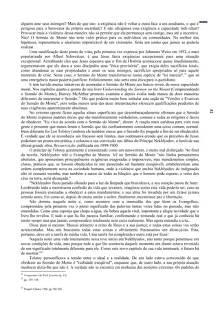 41
alguém ame seus inimigos? Mais do que isto: a exigência não é voltar a outra face a um assaltante, o que é
perigoso para o bem-estar da própria sociedade? E não ultrapassa essa exigência a capacidade individual?
Provocar mais a violência dessa maneira não só permite que ela permaneça sem castigo, mas até a incentiva.
Não! O Sermão do Monte não teria valor prático para os indivíduos ou comunidades. Na melhor das
hipóteses, representaria o idealismo impraticável de um visionário. Seria um sonho que jamais se poderia
realizar.
Uma modificação deste ponto de vista, pela primeira vez expressa por Johannes Weiss em 1892, e mais
popularizada por Albert Schweitzer, é que Jesus fazia exigências excepcionais para uma situação
excepcional. Acreditando eles que Jesus esperava que o fim da História acontecesse quase imediatamente,
argumentavam que ele dava a seus discípulos uma "ética provisória", que exigia deles sacrifícios totais,
como abandonar as suas propriedades e amar os seus inimigos, sacrifícios apropriados só para aquele
momento de crise. Neste caso, o Sermão do Monte transforma-se numa espécie de "lei marcial",31
que só
uma emergência maior poderia justificar. Enfaticamente, não seria uma ética para o quotidiano.
E tem havido muitas tentativas de acomodar o Sermão do Monte aos baixos níveis de nossa capacidade
moral. Nos capítulos quarto e quinto do seu livro Understanding the Sermon on the Mount (Compreendendo
o Sermão do Monte), Harvey McArthur primeiro examina e depois avalia nada menos de doze maneiras
diferentes de interpretar o Sermão.32
Diz que poderia muito bem intitular esta seção de "Versões e Evasivas
do Sermão do Monte", pois todas menos uma das doze interpretações oferecem qualificações prudentes de
suas exigências aparentemente absolutas.
No extremo oposto ficam aquelas almas superficiais que desembaraçadamente afirmam que o Sermão
do Monte expressa padrões éticos que são manifestamente verdadeiros, comuns a todas as religiões e fáceis
de obedecer. "Eu vivo de acordo com o Sermão do Monte", dizem. A reação mais caridosa para com essa
gente é presumir que nunca leram o Sermão que tão confiantemente consideram uma coisa comum, normal.
Bem diferente foi Leo Tolstoy (embora ele também cresse que o Sermão foi pregado a fim de ser obedecido).
É verdade que ele se reconhecia um fracasso sem limites, mas continuava crendo que os preceitos de Jesus
poderiam ser postos em prática, e colocou a sua convicção nos lábios do Príncipe Nekhlyudov, o herói de sua
última grande obra, Ressurreição, publicada em 1899-1900.
O príncipe de Tolstoy geralmente é considerado como um auto-retrato, e muito mal disfarçado. No final
da novela, Nekhlyudov relê o Evangelho de Mateus. Vê no Sermão do Monte "não lindos pensamentos
abstratos, que apresentam principalmente exigências exageradas e impossíveis, mas mandamentos simples,
claros, práticos que, se fossem obedecidos (e isto parecendo ser bastante exeqüível), estabeleceriam uma
ordem completamente nova na sociedade humana, onde a violência que enchia Nekhlyudov de indignação
não só cessaria sozinha, mas também a maior de todas as bênçãos que o homem pode esperar, o reino dos
céus na terra, seria alcançada."
"Nekhlyudov ficou parado olhando para a luz da lâmpada que bruxuleava, e seu coração parou de bater.
Lembrando toda a monstruosa confusão da vida que levamos, imaginou como esta vida poderia ser, caso as
pessoas fossem ensinadas a obedecer a estes mandamentos; e sua alma foi invadida por um êxtase jamais
sentido antes, Foi como se, depois de muito anelar e sofrer, finalmente encontrasse paz e libertação.
Não dormiu naquela noite e, como acontece com a imensidão dos que lêem os Evangelhos,
compreendeu pela primeira vez o pleno significado das palavras tantas vezes lidas no passado, mas não
entendidas. Como uma esponja que chupa a água, ele bebeu aquela vital, importante e alegre novidade que o
livro lhe revelou. E tudo o que lia lhe parecia familiar, confirmando e tornando real o que já conhecia há
muito tempo mas que jamais compreendera totalmente nem crera realmente. Mas agora entendia e cria...
Disse para si mesmo: 'Buscai primeiro o reino de Deus e a sua justiça; e todas estas coisas vos serão
acrescentadas. Mas nós buscamos todas estas coisas e obviamente fracassamos em alcançá-las. Esta,
portanto, deve ser a tarefa de minha vida. Uma tarefa foi completada e outra está por fazer.'
Naquela noite uma vida inteiramente nova teve início em Nekhlyudov, não tanto porque penetrasse em
novas condições de vida, mas porque tudo o que lhe acontecia daquele momento em diante estava revestido
de um significado totalmente diferente para ele. Como este novo capítulo de sua vida terminará, o futuro há
de mostrar."33
Tolstoy personificava a tensão entre o ideal e a realidade. De um lado estava convencido de que
obedecer ao Sermão do Monte é "realidade exeqüível", enquanto que, de outro lado, a sua própria atuação
medíocre dizia-lhe que não é. A verdade não se encontra em nenhuma das posições extremas. Os padrões do
31
A expressão é do Prof. Jeremias (p. 14).
32
pp. 105-148.
33
Penguin Classics, 1966, pp. 566-568.
 