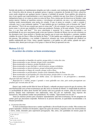 41
Sermão não podem ser imediatamente atingidos por todo o mundo, nem totalmente alcançados por qualquer
um. Colocá-los além do alcance de qualquer pessoa é ignorar o propósito do Sermão de Cristo; colocá-los
como sendo atingíveis por qualquer pessoa é ignorar a realidade do pecado. Esses padrões são atingíveis,
mas só por aqueles que experimentaram o novo nascimento, condição esta que Jesus disse a Nicodemos ser
indispensável para se ver e para se entrar no reino de Deus. Pois a justiça que ele descreveu no Sermão é uma
justiça interior. Embora se manifeste externa e visivelmente em palavras, em atos e em relacionamentos,
continua sendo essencialmente uma justiça do coração. O que se pensa no coração, e onde o coração é
colocado, isso é o que realmente importa.34
E aqui também que jaz o problema, pois os homens são "maus"
por natureza.35
Pois é do seu coração que saem as coisas más36
e do seu coração é que saem as suas palavras,
assim como é a árvore que estabelece os frutos que produzirá. Portanto, só há uma solução: "Fazei a árvore
boa, e o seu fruto será bom".37
Um novo nascimento é essencial. Só a crença na necessidade e na
possibilidade de um novo nascimento pode evitar que leiamos o Sermão do Monte com um tolo otimismo ou
um desespero total. Jesus proferiu o Sermão para aqueles que já eram seus discípulos e, portanto, também
cidadãos do reino de Deus e filhos da família de Deus.38
O alto padrão que estabeleceu só é apropriado para
tais pessoas. Não podemos, e na verdade é impossível, alcançar este status privilegiado por obedecer ao
padrão estabelecido por Cristo. Antes, quando seguimos o seu padrão ou, pelo menos, quando nos apro-
ximamos dele, damos prova de que a livre graça e o dom de Deus já operaram em nós.
Mateus 5:3-12
O caráter do cristão: as bem-aventuranças
3
Bem-aventurados os humildes de espírito, porque deles é o reino dos céus.
4
Bem-aventurados os que choram, porque serão consolados.
5
Bem-aventurados os mansos, porque herdarão a terra.
6
Bem-aventurados os que têm fome e sede de justiça, porque serãofartos.
7
Bem-aventurados os misericordiosos, porque alcançarão misericórdia.
8
Bem-aventurados os limpos de coração, porque verão a Deus.
9
Bem-aventurados os pacificadores, porque serão chamados filhos de Deus.
10
Bem-aventurados os perseguidos por causa da justiça, porque deles é o reino dos céus.
11
Bem-aventurados sois quando, por minha causa, vos injuriarem e vos perseguirem e, mentindo,
disserem todo mal contra vós.
12
Regozijai-vos e exultai, porque é grande o vosso galardão nos céus; pois assim perseguiram aos
profetas que viveram antes de vós.
Quem é que, tendo ouvido falar de Jesus de Nazaré, e sabendo um pouco acerca do que ele ensinou, não
está familiarizado com as bem-aventuranças que dão início ao Sermão do Monte? A simplicidade de palavras
e a profundidade de idéias deste Sermão têm atraído cada nova geração de cristãos, além de muitas outras
pessoas. Quanto mais exploramos suas implicações, mais fica por ser explorado. Suas riquezas são
inexauríveis. Não podemos sondar suas profundezas. Na verdade, "Aproximamo-nos do céu".39
Antes de estarmos prontos para considerar separadamente cada bem-aventurança, há três perguntas de
caráter geral que precisamos responder. Referem-se às pessoas descritas, às qualidades recomendadas e às
bênçãos prometidas.
a. As pessoas descritas
As bem-aventuranças descrevem o caráter equilibrado e diversificado do povo cristão. Não existem oito
grupos separados e distintos de discípulos, alguns dos quais são mansos, enquanto outros são misericordiosos
e outros, ainda, chamados para suportarem perseguições. São, antes, oito qualidades do mesmo grupo de
34
cf. Mt 5:28; 6:21
35
Mt7:11
36
cf. Mc 7:21-23.
37
Mt 7:16-20; 12:33-37
38
p. ex. 5:16,48; 6:9,32,33; 7:11.
39
Bruce,p.95.
 