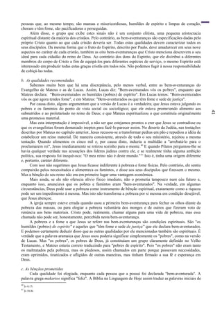 41
pessoas que, ao mesmo tempo, são mansas e misericordiosas, humildes de espírito e limpas de coração,
choram e têm fome, são pacificadoras e perseguidas.
Além disso, o grupo que exibe estes sinais não é um conjunto elitista, uma pequena aristocracia
espiritual distante da maioria dos cristãos. Pelo contrário, as bem-aventuranças são especificações dadas pelo
próprio Cristo quanto ao que cada cristão deveria ser. Todas estas qualidades devem caracterizar todos os
seus discípulos. Da mesma forma que o fruto do Espírito, descrito por Paulo, deve amadurecer em seus nove
aspectos no caráter de cada cristão, também as oito bem-aventuranças que Cristo menciona descrevem o seu
ideal para cada cidadão do reino de Deus. Ao contrário dos dons do Espírito, que ele distribui a diferentes
membros do corpo de Cristo a fim de equipá-los para diferentes espécies de serviço, o mesmo Espírito está
interessado em produzir todas estas graças cristãs em todos nós. Não podemos fugir à nossa responsabilidade
de cobiçá-las todas.
b. As qualidades recomendadas
Sabemos muito bem que há uma discrepância, pelo menos verbal, entre as bem-aventuranças do
Evangelho de Mateus e as de Lucas. Assim, Lucas diz: "Bem-aventurados vós os pobres", enquanto que
Mateus declara: "Bem-aventurados os humildes (pobres) de espírito". Em Lucas temos: "Bem-aventurados
vós os que agora tendes fome", e em Mateus: "Bem-aventurados os que têm fome e sede de justiça".
Por causa disto, alguns argumentam que a versão de Lucas é a verdadeira; que Jesus estava julgando os
pobres e os famintos do ponto de vista social ou sociológico; que ele estava prometendo alimento aos
subnutridos e ao proletariado no reino de Deus; e que Mateus espiritualizou o que constituía originalmente
uma promessa material.
Mas esta interpretação é impossível, a não ser que estejamos prontos a crer que Jesus se contradisse ou
que os evangelistas foram demasiado ineptos para fazê-lo parecer assim. No deserto da Judéia, nas tentações
descritas por Mateus no capítulo anterior, Jesus recusou-se a transformar pedras em pão e repudiou a idéia de
estabelecer um reino material. De maneira consistente, através de todo o seu ministério, rejeitou a mesma
tentação. Quando alimentou os cinco mil e, por causa disto, induziu a multidão a "arrebatá-lo para o
proclamarem rei", Jesus imediatamente se retirou sozinho para o monte.40
E quando Pilatos perguntou-lhe se
havia qualquer verdade nas acusações dos líderes judeus contra ele, e se realmente tinha alguma ambição
política, sua resposta foi inequívoca: "O meu reino não é deste mundo."41
Isto é, tinha uma origem diferente
e, portanto, caráter diferente.
Com isso não sugerimos que Jesus ficasse indiferente à pobreza e fome físicas. Pelo contrário, ele sentia
compaixão pelos necessitados e alimentava os famintos, e disse aos seus discípulos que fizessem o mesmo.
Mas a bênção do seu reino não era em primeiro lugar uma vantagem econômica.
Mais ainda, se ele não oferecia alívio físico imediato, não o prometia tampouco num céu futuro e,
enquanto isso, anunciava que os pobres e famintos eram "bem-aventurados". Na verdade, em algumas
circunstâncias, Deus pode usar a pobreza como instrumento de bênção espiritual, exatamente como a riqueza
pode ser um impedimento à mesma. Mas isto não transforma a pobreza por si mesma em condição desejável,
que Jesus abençoe.
A igreja sempre esteve errada quando usou a primeira bem-aventurança para fechar os olhos diante da
pobreza das massas, ou para elogiar a pobreza voluntária dos monges e de outros que fizeram voto de
renúncia aos bens materiais. Cristo pode, realmente, chamar alguns para uma vida de pobreza, mas essa
chamada não pode ser, honestamente, percebida nesta bem-aventurança.
A pobreza e a fome a que Jesus se refere nas bem-aventuranças são condições espirituais. São "os
humildes (pobres) de espírito" e aqueles que "têm fome e sede de justiça" que ele declara bem-aventurados.
E podemos certamente deduzir disso que as outras qualidades por ele mencionadas também são espirituais. É
verdade que a palavra aramaica que Jesus usou poderia significar simplesmente os "pobres", como na versão
de Lucas. Mas "os pobres", os pobres de Deus, já constituíam um grupo claramente definido no Velho
Testamento, e Mateus estaria correto traduzindo para "pobres de espírito". Pois "os pobres" não eram tanto
os maltratados pela pobreza, mas os piedosos, assim chamados em parte porque passavam necessidades,
eram oprimidos, tiranizados e afligidos de outras maneiras, mas tinham firmado a sua fé e esperança em
Deus.
c. As bênçãos prometidas
Cada qualidade foi elogiada, enquanto cada pessoa que a possui foi declarada "bem-aventurada". A
palavra grega makarios significa "feliz". A Bíblia na Linguagem de Hoje assim traduz as palavras iniciais de
40
Jo 6:15.
41
Jo 18:36.
 
