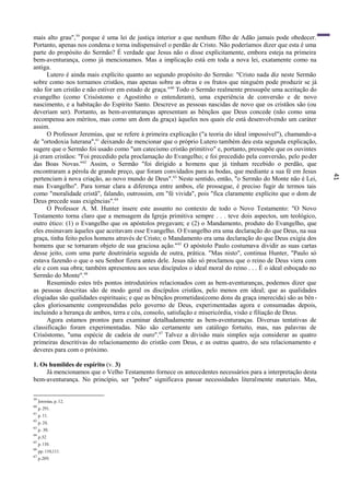 41
mais alto grau",59
porque é uma lei de justiça interior a que nenhum filho de Adão jamais pode obedecer.
Portanto, apenas nos condena e torna indispensável o perdão de Cristo. Não poderíamos dizer que esta é uma
parte do propósito do Sermão? É verdade que Jesus não o disse explicitamente, embora esteja na primeira
bem-aventurança, como já mencionamos. Mas a implicação está em toda a nova lei, exatamente como na
antiga.
Lutero é ainda mais explícito quanto ao segundo propósito do Sermão: "Cristo nada diz neste Sermão
sobre como nos tornamos cristãos, mas apenas sobre as obras e os frutos que ninguém pode produzir se já
não for um cristão e não estiver em estado de graça."60
Todo o Sermão realmente pressupõe uma aceitação do
evangelho (como Crisóstomo e Agostinho o entenderam), uma experiência de conversão e de novo
nascimento, e a habitação do Espírito Santo. Descreve as pessoas nascidas de novo que os cristãos são (ou
deveriam ser). Portanto, as bem-aventuranças apresentam as bênçãos que Deus concede (não como uma
recompensa aos méritos, mas como um dom da graça) àqueles nos quais ele está desenvolvendo um caráter
assim.
O Professor Jeremias, que se refere à primeira explicação ("a teoria do ideal impossível"), chamando-a
de "ortodoxia luterana",61
deixando de mencionar que o próprio Lutero também deu esta segunda explicação,
sugere que o Sermão foi usado como "um catecismo cristão primitivo" e, portanto, pressupõe que os ouvintes
já eram cristãos: "Foi precedido pela proclamação do Evangelho; e foi precedido pela conversão, pelo poder
das Boas Novas."62
Assim, o Sermão "foi dirigido a homens que já tinham recebido o perdão, que
encontraram a pérola de grande preço, que foram convidados para as bodas, que mediante a sua fé em Jesus
pertenciam à nova criação, ao novo mundo de Deus".63
Neste sentido, então, "o Sermão do Monte não é Lei,
mas Evangelho". Para tornar clara a diferença entre ambos, ele prossegue, é preciso fugir de termos tais
como "moralidade cristã", falando, outrossim, em "fé vivida", pois "fica claramente explícito que o dom de
Deus precede suas exigências".64
O Professor A. M. Hunter insere este assunto no contexto de todo o Novo Testamento: "O Novo
Testamento torna claro que a mensagem da Igreja primitiva sempre . . . teve dois aspectos, um teológico,
outro ético: (1) o Evangelho que os apóstolos pregavam; e (2) o Mandamento, produto do Evangelho, que
eles ensinavam àqueles que aceitavam esse Evangelho. O Evangelho era uma declaração do que Deus, na sua
graça, tinha feito pelos homens através de Cristo; o Mandamento era uma declaração do que Deus exigia dos
homens que se tornaram objeto de sua graciosa ação."65
O apóstolo Paulo costumava dividir as suas cartas
desse jeito, com uma parte doutrinária seguida de outra, prática. "Mas nisto", continua Hunter, "Paulo só
estava fazendo o que o seu Senhor fizera antes dele. Jesus não só proclamou que o reino de Deus viera com
ele e com sua obra; também apresentou aos seus discípulos o ideal moral do reino . . . É o ideal esboçado no
Sermão do Monte".66
Resumindo estes três pontos introdutórios relacionados com as bem-aventuranças, podemos dizer que
as pessoas descritas são de modo geral os discípulos cristãos, pelo menos em ideal; que as qualidades
elogiadas são qualidades espirituais; e que as bênçãos prometidas(como dons da graça imerecida) são as bên-
çãos gloriosamente compreendidas pelo governo de Deus, experimentadas agora e consumadas depois,
incluindo a herança de ambos, terra e céu, consolo, satisfação e misericórdia, visão e filiação de Deus.
Agora estamos prontos para examinar detalhadamente as bem-aventuranças. Diversas tentativas de
classificação foram experimentadas. Não são certamente um catálogo fortuito, mas, nas palavras de
Crisóstomo, "uma espécie de cadeia de ouro".67
Talvez a divisão mais simples seja considerar as quatro
primeiras descritivas do relacionamento do cristão com Deus, e as outras quatro, do seu relacionamento e
deveres para com o próximo.
1. Os humildes de espírito (v. 3)
Já mencionamos que o Velho Testamento fornece os antecedentes necessários para a interpretação desta
bem-aventurança. No princípio, ser "pobre" significava passar necessidades literalmente materiais. Mas,
59
Jeremias, p. 12.
60
p. 291.
61
p. 11.
62
p. 24.
63
p. 30.
64
p.32
65
p.110.
66
pp. 110,111.
67
p.209.
 