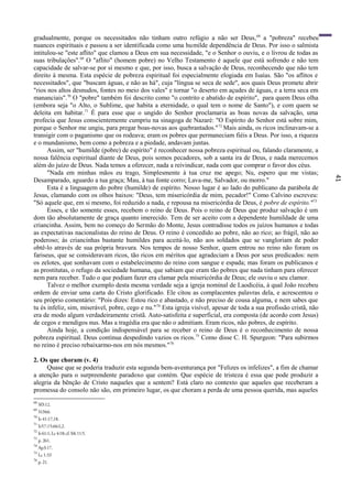41
gradualmente, porque os necessitados não tinham outro refúgio a não ser Deus,68
a "pobreza" recebeu
nuances espirituais e passou a ser identificada como uma humilde dependência de Deus. Por isso o salmista
intitulou-se "este aflito" que clamou a Deus em sua necessidade, "e o Senhor o ouviu, e o livrou de todas as
suas tribulações".69
O "aflito" (homem pobre) no Velho Testamento é aquele que está sofrendo e não tem
capacidade de salvar-se por si mesmo e que, por isso, busca a salvação de Deus, reconhecendo que não tem
direito à mesma. Esta espécie de pobreza espiritual foi especialmente elogiada em Isaías. São "os aflitos e
necessitados", que "buscam águas, e não as há", cuja "língua se seca de sede", aos quais Deus promete abrir
"rios nos altos desnudos, fontes no meio dos vales" e tornar "o deserto em açudes de águas, e a terra seca em
mananciais".70
O "pobre" também foi descrito como "o contrito e abatido de espírito", para quem Deus olha
(embora seja "o Alto, o Sublime, que habita a eternidade, o qual tem o nome de Santo"), e com quem se
deleita em habitar.71
É para esse que o ungido do Senhor proclamaria as boas novas da salvação, uma
profecia que Jesus conscientemente cumpriu na sinagoga de Nazaré: "O Espírito do Senhor está sobre mim,
porque o Senhor me ungiu, para pregar boas-novas aos quebrantados."72
Mais ainda, os ricos inclinavam-se a
transigir com o paganismo que os rodeava; eram os pobres que permaneciam fiéis a Deus. Por isso, a riqueza
e o mundanismo, bem como a pobreza e a piedade, andavam juntas.
Assim, ser "humilde (pobre) de espírito" é reconhecer nossa pobreza espiritual ou, falando claramente, a
nossa falência espiritual diante de Deus, pois somos pecadores, sob a santa ira de Deus, e nada merecemos
além do juízo de Deus. Nada temos a oferecer, nada a reivindicar, nada com que comprar o favor dos céus.
"Nada em minhas mãos eu trago, Simplesmente à tua cruz me apego; Nu, espero que me vistas;
Desamparado, aguardo a tua graça; Mau, à tua fonte corro; Lava-me, Salvador, ou morro."
Esta é a linguagem do pobre (humilde) de espírito. Nosso lugar é ao lado do publicano da parábola de
Jesus, clamando com os olhos baixos: "Deus, tem misericórdia de mim, pecador!" Como Calvino escreveu:
"Só aquele que, em si mesmo, foi reduzido a nada, e repousa na misericórdia de Deus, é pobre de espírito."73
Esses, e tão somente esses, recebem o reino de Deus. Pois o reino de Deus que produz salvação é um
dom tão absolutamente de graça quanto imerecido. Tem de ser aceito com a dependente humildade de uma
criancinha. Assim, bem no começo do Sermão do Monte, Jesus contradisse todos os juízos humanos e todas
as expectativas nacionalistas do reino de Deus. O reino é concedido ao pobre, não ao rico; ao frágil, não ao
poderoso; às criancinhas bastante humildes para aceitá-lo, não aos soldados que se vangloriam de poder
obtê-lo através de sua própria bravura. Nos tempos de nosso Senhor, quem entrou no reino não foram os
fariseus, que se consideravam ricos, tão ricos em méritos que agradeciam a Deus por seus predicados: nem
os zelotes, que sonhavam com o estabelecimento do reino com sangue e espada; mas foram os publicanos e
as prostitutas, o refugo da sociedade humana, que sabiam que eram tão pobres que nada tinham para oferecer
nem para receber. Tudo o que podiam fazer era clamar pela misericórdia de Deus; ele ouviu o seu clamor.
Talvez o melhor exemplo desta mesma verdade seja a igreja nominal de Laodicéia, à qual João recebeu
ordem de enviar uma carta do Cristo glorificado. Ele citou as complacentes palavras dela, e acrescentou o
seu próprio comentário: "Pois dizes: Estou rico e abastado, e não preciso de cousa alguma, e nem sabes que
tu és infeliz, sim, miserável, pobre, cego e nu."74
Esta igreja visível, apesar de toda a sua profissão cristã, não
era de modo algum verdadeiramente cristã. Auto-satisfeita e superficial, era composta (de acordo com Jesus)
de cegos e mendigos nus. Mas a tragédia era que não o admitiam. Eram ricos, não pobres, de espírito.
Ainda hoje, a condição indispensável para se receber o reino de Deus é o reconhecimento de nossa
pobreza espiritual. Deus continua despedindo vazios os ricos.75
Como disse C. H. Spurgeon: "Para subirmos
no reino é preciso rebaixarmo-nos em nós mesmos."76
2. Os que choram (v. 4)
Quase que se poderia traduzir esta segunda bem-aventurança por "Felizes os infelizes", a fim de chamar
a atenção para o surpreendente paradoxo que contém. Que espécie de tristeza é essa que pode produzir a
alegria da bênção de Cristo naqueles que a sentem? Está claro no contexto que aqueles que receberam a
promessa do consolo não são, em primeiro lugar, os que choram a perda de uma pessoa querida, mas aqueles
68
Sf3:12.
69
S134:6.
70
Is 41:17,18.
71
Is57:15;66:l,2.
72
Is 61:1; Lc 4:18; cf. Mt 11:5.
73
p. 261.
74
Ap3:17.
75
Lc 1:53
76
p. 21.
 