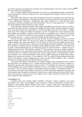 41
que choram a perda de sua inocência, de sua justiça, de seu respeito próprio. Cristo não se refere à tristeza do
luto, mas à tristeza do arrependimento.
Este é o segundo estágio da bênção espiritual. Uma coisa é ser espiritualmente pobre e reconhecê-lo;
outra é entristecer-se e chorar por causa disto. Ou, numa linguagem mais teológica, confissão é uma coisa,
contrição é outra.
Precisamos, então, notar que a vida cristã, de acordo com Jesus, não é só alegria e risos. Há cristãos que
parecem imaginar, especialmente se estão cheios do Espírito, que devem exibir um sorriso perpétuo no rosto
e viver continuamente exuberantes e borbulhantes. Que atitude antibíblica! Na versão de Lucas, Jesus
acrescentou a esta bem-aventurança uma solene advertência: "Ai de vós os que agora rides!"77
A verdade é
que existem lágrimas cristãs e são poucos os que as vertem.
Jesus chorou pelos pecados de outros, pelas amargas conseqüências que trariam no juízo e na morte, e
pela cidade impenitente que não o receberia. Nós também deveríamos chorar mais pela maldade do mundo,
como os homens piedosos dos tempos bíblicos. "Torrentes de águas nascem dos meus olhos", o salmista
podia dizer a Deus, "porque os homens não guardam a tua lei".78
Ezequiel ouviu o povo de Deus descrito
como aqueles que "suspiram e gemem por causa de todas as abominações que se cometem no meio (de
Jerusalém)".79
E Paulo escreveu sobre os falsos mestres que perturbavam as igrejas do seu tempo: "Pois
muitos andam entre nós . . . e agora vos digo até chorando, que são inimigos da cruz de Cristo."80
Mas não são apenas os pecados dos outros que deveriam nos levar às lágrimas, pois temos os nossos
próprios pecados para chorar. Ou será que eles nunca nos entristeceram? Será que Thomas Cranmer
exagerou quando, num culto comemorando a Ceia do Senhor, em 1662, colocou nos lábios das pessoas da
igreja as palavras: "Reconhecemos e lamentamos nossos múltiplos pecados e maldades"? Será que Esdras
errou quando orava fazendo confissão, "chorando prostrado diante da casa de Deus"?81
Será que Paulo errou
ao gemer: "Desventurado homem que sou! Quem me livrará do corpo desta morte?" e quando escreveu à
pecadora igreja de Corinto: "Não chegastes a lamentar?"82
Penso que não. Temo que os cristãos evangélicos,
exagerando a graça, às vezes fazem pouco do pecado por causa disso. Não existe suficiente tristeza por causa
do pecado entre nós. Deveríamos experimentar mais "tristeza segundo Deus" no arrependimento cristão,83
como aconteceu com o sensível missionário cristão junto aos índios americanos do século dezoito, David
Brainerd, que escreveu em seu diário, a 18 de outubro de 1740: "Em minhas devoções matinais minha alma
desfez-se em lágrimas, e chorou amargamente por causa da minha extrema maldade e vileza." Lágrimas
como estas são a água santa que se diz Deus guardar em seu odre.84
Tais pessoas que choram, que lamentam a sua própria maldade, serão consoladas pelo único consolo
que pode aliviar o seu desespero, isto é, o perdão da graça de Deus. "O maior de todos os consolos é a
absolvição enunciada sobre cada pecador contrito que chora."85
"Consolação" de acordo com os profetas do
Velho Testamento, seria uma das missões do Messias. Ele seria "o Consolador" que curaria "os quebrantados
de coração".86
Por isso, homens piedosos como Simeão esperavam ansiosos "a consolação de Israel".87
E
Cristo derrama óleo sobre nossas feridas e concede paz às nossas consciências magoadas e marcadas. Mas
ainda choramos pela devastação do sofrimento e da morte que o pecado alastra pelo mundo inteiro! Só no
estado final de glória o consolo de Cristo será completo, pois só então o pecado não existirá mais e "Deus
lhes enxugará dos olhos toda lágrima".88
3. Os mansos (v. 5)
O adjetivo grego praüs significa "gentil", "humilde", "atencioso", "cortês" e, portanto, o que exerce
autocontrole, sem o qual estas qualidades seriam impossíveis. Embora imediatamente recuemos ante a
imagem de nosso Senhor quando intitulado "Jesus, suave e meigo", porque evoca uma figura fraca e
efeminada, ele mesmo descreveu-se como "manso (praüs) e humilde de coração"; e Paulo falou de sua
77
Lc 6:25.
78
SI119:136
79
Ez9:4.
80
Fp3:18.
81
Ed 10:l.
82
Rm 7:24; 1 Co5:2; cf. 2 Co 12:21.
83
2 Co 7:10.
84
Sl 56:8.
85
Lenski, p. 187.
86
Is 61:1; cf. 40:1.
87
Lc 2:25.
88
Ap7:17.
 