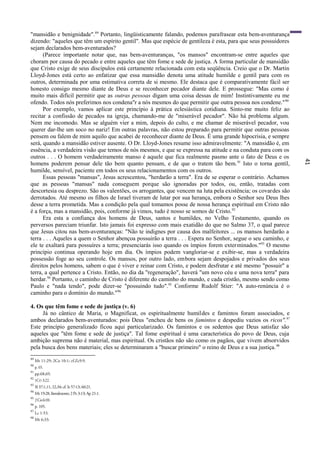 41
"mansidão e benignidade".89
Portanto, lingüisticamente falando, podemos parafrasear esta bem-aventurança
dizendo: "aqueles que têm um espírito gentil". Mas que espécie de gentileza é esta, para que seus possuidores
sejam declarados bem-aventurados?
(Parece importante notar que, nas bem-aventuranças, "os mansos" encontram-se entre aqueles que
choram por causa do pecado e entre aqueles que têm fome e sede de justiça. A forma particular de mansidão
que Cristo exige de seus discípulos está certamente relacionada com esta seqüência. Creio que o Dr. Martin
Lloyd-Jones está certo ao enfatizar que essa mansidão denota uma atitude humilde e gentil para com os
outros, determinada por uma estimativa correta de si mesmo. Ele destaca que é comparativamente fácil ser
honesto consigo mesmo diante de Deus e se reconhecer pecador diante dele. E prossegue: "Mas como é
muito mais difícil permitir que as outras pessoas digam uma coisa dessas de mim! Instintivamente eu me
ofendo. Todos nós preferimos nos condena"r a nós mesmos do que permitir que outra pessoa nos condene."90
Por exemplo, vamos aplicar este princípio à prática eclesiástica cotidiana. Sinto-me muito feliz ao
recitar a confissão de pecados na igreja, chamando-me de "miserável pecador". Não há problema algum.
Nem me incomodo. Mas se alguém vier a mim, depois do culto, e me chamar de miserável pecador, vou
querer dar-lhe um soco no nariz! Em outras palavras, não estou preparado para permitir que outras pessoas
pensem ou falem de mim aquilo que acabei de reconhecer diante de Deus. É uma grande hipocrisia, e sempre
será, quando a mansidão estiver ausente. O Dr. Lloyd-Jones resume isso admiravelmente: "A mansidão é, em
essência, a verdadeira visão que temos de nós mesmos, e que se expressa na atitude e na conduta para com os
outros . . . O homem verdadeiramente manso é aquele que fica realmente pasmo ante o fato de Deus e os
homens poderem pensar dele tão bem quanto pensam, e de que o tratem tão bem.91
Isto o torna gentil,
humilde, sensível, paciente em todos os seus relacionamentos com os outros.
Essas pessoas "mansas", Jesus acrescentou, "herdarão a terra". Era de se esperar o contrário. Achamos
que as pessoas "mansas" nada conseguem porque são ignoradas por todos, ou, então, tratadas com
descortesia ou desprezo. São os valentões, os arrogantes, que vencem na luta pela existência; os covardes são
derrotados. Até mesmo os filhos de Israel tiveram de lutar por sua herança, embora o Senhor seu Deus lhes
desse a terra prometida. Mas a condição pela qual tomamos posse de nossa herança espiritual em Cristo não
é a força, mas a mansidão, pois, conforme já vimos, tudo é nosso se somos de Cristo.92
Era esta a confiança dos homens de Deus, santos e humildes, no Velho Testamento, quando os
perversos pareciam triunfar. Isto jamais foi expresso com mais exatidão do que no Salmo 37, o qual parece
que Jesus citou nas bem-aventuranças: "Não te indignes por causa dos malfeitores ... os mansos herdarão a
terra . . . Aqueles a quem o Senhor abençoa possuirão a terra . . . Espera no Senhor, segue o seu caminho, e
ele te exaltará para possuíres a terra; presenciarás isso quando os ímpios forem exterminados."93
O mesmo
princípio continua operando hoje em dia. Os ímpios podem vangloriar-se e exibir-se, mas a verdadeira
possessão foge ao seu controle. Os mansos, por outro lado, embora sejam despojados e privados dos seus
direitos pelos homens, sabem o que é viver e reinar com Cristo, e podem desfrutar e até mesmo "possuir" a
terra, a qual pertence a Cristo. Então, no dia da "regeneração", haverá "um novo céu e uma nova terra" para
herdar.94
Portanto, o caminho de Cristo é diferente do caminho do mundo, e cada cristão, mesmo sendo como
Paulo e "nada tendo", pode dizer-se "possuindo tudo".95
Conforme Rudolf Stier: "A auto-renúncia é o
caminho para o domínio do mundo."96
4. Os que têm fome e sede de justiça (v. 6)
Já no cântico de Maria, o Magnificat, os espiritualmente humildes e famintos foram associados, e
ambos declarados bem-aventurados: pois Deus "encheu de bens os famintos e despediu vazios os ricos".97
Este princípio generalizado ficou aqui particularizado. Os famintos e os sedentos que Deus satisfaz são
aqueles que "têm fome e sede de justiça". Tal fome espiritual é uma característica do povo de Deus, cuja
ambição suprema não é material, mas espiritual. Os cristãos não são como os pagãos, que vivem absorvidos
pela busca dos bens materiais; eles se determinaram a "buscar primeiro" o reino de Deus e a sua justiça.98
89
Mt 11:29; 2Co 10:1; cf.Zc9:9.
90
p. 65.
91
pp.68,69.
92
1CO 3:22.
93
Sl 37:1,11, 22,34; cf. Is 57:13; 60:21.
94
Mt 19:28, literalmente; 2 Pe 3:13; Ap 21:1.
95
2Co6:10.
96
p. 105.
97
Lc 1:53.
98
Mt 6:33.
 