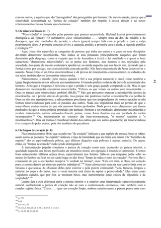 41
com os outros, e aqueles que são "perseguidos" são perseguidos por homens. Do mesmo modo, parece que a
sinceridade demonstrada na "pureza do coração" também diz respeito à nossa atitude e ao nosso
relacionamento com os demais seres humanos.
5. Os misericordiosos (v. 7)
"Misericórdia" é compaixão pelas pessoas que passam necessidade. Richard Lenski proveitosamente
distinguiu-a da "graça": "O substantivo eleos (misericórdia) . . . sempre trata da dor, da miséria e do
desespero, que são resultados do pecado; e charis (graça) sempre lida com o pecado e com a culpa
propriamente ditos. A primeira concede alívio; a segunda, perdão; a primeira cura e ajuda, a segunda purifica
e reintegra."105
Aqui, Jesus não especifica as categorias de pessoas que tinha em mente e a quem os seus discípulos
deveriam demonstrar misericórdia. Não indica se está pensando principalmente naqueles que foram
derrotados pela desgraça, corno o viajante que ia de Jerusalém a Jericó e foi assaltado e a quem o bom
samaritano "demonstrou misericórdia"; ou se pensa nos famintos, nos doentes e nos rejeitados pela
sociedade, dos quais ele mesmo costumava apiedar-se; ou ainda naqueles que nos fazem mal, de modo que a
Justiça clama por castigo, mas a misericórdia concede perdão. Não havia necessidade de Jesus desenvolver o
assunto. Nosso Deus é um Deus misericordioso e dá provas de misericórdia continuamente; os cidadãos do
seu reino também devem demonstrar misericórdia.
Naturalmente, o mundo (pelo menos quando é fiel à sua própria natureza) é cruel, como também a
Igreja freqüentemente o tem sido em seu mundanismo. O mundo prefere isolar-se da dor e da calamidade dos
homens. Acha que a vingança é deliciosa e que o perdão é sem graça quando comparado a ela. Mas os que
demonstram misericórdia encontram misericórdia. "Felizes os que tratam os outros com misericórdia —
Deus os tratará com misericórdia também! (BLH).106
Não que possamos merecer a misericórdia através da
misericórdia, ou o perdão através do perdão, mas porque não podemos receber a misericórdia e o perdão de
Deus se não nos arrependermos, e não podemos proclamar que nos arrependemos de nossos pecados se não
formos misericordiosos para com os pecados dos outros. Nada nos impulsiona mais ao perdão do que o
maravilhoso conhecimento de que nós mesmos fomos perdoados. Nada prova mais claramente que fomos
perdoados do que a nossa própria prontidão em perdoar. Perdoar e ser perdoado, demonstrar misericórdia e
receber misericórdia andam indissoluvelmente juntos, como Jesus ilustrou em sua parábola do credor
incompassivo.107
Ou, interpretando no contexto das bem-aventuranças, "o manso" também é "o
misericordioso". Pois ser manso é reconhecer diante dos outros que nós somos pecadores; ser misericordioso
é ter compaixão pelos outros, pois eles também são pecadores.
6. Os limpos de coração (v. 8)
Fica imediatamente óbvio que as palavras "de coração" indicam a que espécie de pureza Jesus se refere,
assim como as palavras "de espírito" indicam o tipo de humildade que ele tinha em mente. Os "humildes de
espírito" são os espiritualmente pobres, que diferem daqueles cuja pobreza é apenas material. De quem,
então, os "limpos de coração" estão sendo distinguidos?
A interpretação popular considera a pureza de coração como uma expressão de pureza interior, a
qualidade daqueles que foram purificados da imundície moral, em oposição à imundície cerimonial. E temos
bons antecedentes bíblicos acerca disso, especialmente nos Salmos. Sabe-se que ninguém podia subir ao
monte do Senhor ou ficar no seu santo lugar se não fosse "limpo de mãos e puro de coração". Por isso Davi,
consciente de que o seu Senhor desejava "a verdade no íntimo", orou: "Cria em mim, ó Deus, um coração
puro, e renova dentro em mim um espírito inabaljavel."108
Jesus adotou este tema na sua controvérsia com os
fariseus e queixou-se da obsessão deles pelo exterior e pela pureza cerimonial: "Vós, fariseus, limpais o
exterior do copo e do prato; mas o vosso interior está cheio de rapina e perversidade." Eles eram como
"sepulcros caiados, que por fora se mostram belos, mas interiormente estão cheios de hipocrisia e de
iniqüidade".109
Lutero deu a esta diferença entre a pureza interior e a exterior uma interpretação caracteristicamente
natural, contrastando a pureza de coração não só com a contaminação cerimonial, mas também com a
simples sujeira física. "Cristo . . . quer um coração limpo, embora exteriormente a pessoa possa estar con-
105
p. 191.
106
6:14
107
Mt 18:21-35
108
Sl 24:3,4; 51:6,10; cf. Sl 73:1; At 15:9; 1 Tm 1:5.
109
Lc 11:39; Mt 23:25-28.
 