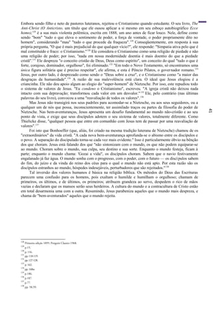 41
Embora sendo filho e neto de pastores luteranos, rejeitou o Cristianismo quando estudante. O seu livro, The
Anti-Christ (O Anticristo, um título que ele ousou aplicar a si mesmo em seu esboço autobiográfico Ecce
homo),128
é a sua mais violenta polêmica, escrita em 1888, um ano antes de ficar louco. Nele, define como
sendo "bom" "tudo o que eleva o sentimento de poder, a força de vontade, o poder propriamente dito no
homem", considerando "mau" "tudo o que procede da fraqueza".129
Conseqüentemente, em resposta à sua
própria pergunta, "O que é mais prejudicial do que qualquer vício?", ele responde: "Simpatia ativa pelo que é
mal constituído e fraco: o Cristianismo."130
Ele considera o Cristianismo como uma religião de piedade e não
uma religião de poder; por isso, "nada em nossa modernidade doentia é mais doentio do que a piedade
cristã".131
Ele despreza "o conceito cristão de Deus, Deus como espírito", um conceito do qual "tudo o que é
forte, corajoso, dominador, orgulhoso", foi eliminado.132
"Em todo o Novo Testamento, só encontramos uma
única figura solitária que é preciso respeitar", ele afirma, e esta é Pôncio Pilatos, o governador romano.133
Jesus, por outro lado, é desprezado como sendo o "Deus sobre a cruz", e o Cristianismo como "a maior das
desgraças da humanidade".134
A razão de sua malevolência está clara. O ideal que Jesus elogiou é a
criancinha. Ele não deu apoio algum ao elogio do "super-homem" de Nietzsche. Por isso, este repudiou todo
o sistema de valores de Jesus. "Eu condeno o Cristianismo", escreveu. "A igreja cristã não deixou nada
intacto com sua depravação; transformou cada valor em um desvalor."135
Ele, pelo contrário (nas últimas
palavras do seu livro), convocou a uma "reavaliação de todos os valores".136
Mas Jesus não transigirá nos seus padrões para acomodar-se a Nietzsche, ou aos seus seguidores, ou a
qualquer um de nós que possa, inconscientemente, ter assimilado traços ou partes da filosofia do poder de
Nietzsche. Nas bem-aventuranças, Jesus apresenta um desafio fundamental ao mundo não-cristão e ao seu
ponto de vista, e exige que seus discípulos adotem o seu sistema de valores, totalmente diferente. Como
Thielicke disse, "qualquer pessoa que entre em comunhão com Jesus tem de passar por uma reavaliação de
valores".137
Foi isto que Bonhoeffer (que, aliás, foi criado na mesma tradição luterana de Nietzsche) chamou de os
"extraordinários" da vida cristã. "A cada nova bem-aventurança aprofunda-se o abismo entre os discípulos e
o povo. A separação do discipulado torna-se cada vez mais evidente." Isso é particularmente óbvio na bênção
dos que choram. Jesus está falando dos que "não sintonizam com o mundo, os que não podem equiparar-se
ao mundo. Choram sobre o mundo, sua culpa, seu destino e sua sorte. Enquanto o mundo festeja, ficam à
parte; enquanto o mundo chama: 'Gozai a vida!', os discípulos choram. Sabem que o navio festivamente
engalanado já faz água. O mundo sonha com o progresso, com o poder, com o futuro — os discípulos sabem
do fim, do juízo e da vinda do reino dos céus para o qual o mundo não está apto. Por esta razão são os
discípulos estranhos ao mundo, hóspedes indesejáveis, perturbadores que são rejeitados."138
Tal inversão dos valores humanos é básica na religião bíblica. Os métodos do Deus das Escrituras
parecem uma confusão para os homens, pois exaltam o humilde e humilham o orgulhoso; chamam de
primeiros, os últimos, e de últimos, os primeiros; atribuem grandeza ao servo, despedem o rico de mãos
vazias e declaram que os mansos serão seus herdeiros. A cultura do mundo e a contracultura de Cristo estão
em total desarmonia uma com a outra. Resumindo, Jesus parabeniza aqueles que o mundo mais despreza, e
chama de "bem-aventurados" aqueles que o mundo rejeita.
128
Primeira edição 1895: Penguin Classics 1968.
129
p.15.
130
p. 116.
131
pp.118-119.
132
pp.127-128.
133
p. 162.
134
pp. 168ss
135
p.186.
136
p.187.
137
p.77.
138
pp. 58,59.
 