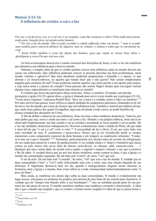 41
Mateus 5:13-16
Á influência do cristão: o sal e a luz
Vós sois o sal da terra; ora, se o sal vier a ser insípido, como lhe restaurar o sabor? Para nada mais presta
senão para, lançado fora, ser pisado pelos homens.
14
Vós sois a luz do mundo. Não se pode esconder a cidade edificada sobre um monte; 15
nem se acende
uma candeia para colocá-la debaixo do alqueire, mas no velador, e alumia a todos que se encontram na
casa.
16
Assim brilhe também a vossa luz diante dos homens, para que vejam as vossas boas obras e
glorifiquem a vosso Pai que está nos céus.
As bem-aventuranças descrevem o caráter essencial dos discípulos de Jesus; o sal e a luz são metáforas
que denotam a sua influência para o bem no mundo.
Ademais, a simples idéia de que os cristãos podem exercer uma influência sadia no mundo deveria nos
causar um sobressalto. Que influência poderiam exercer as pessoas descritas nas bem-aventuranças, neste
mundo violento e agressivo? Que bem duradouro poderiam proporcionar o humilde e o manso, os que
choram e os misericordiosos, ou aqueles que tentam fazer paz e não guerra? Não seriam simplesmente
tragados pela enchente do mal? O que poderiam realizar aqueles cuja única paixão é um apetite pela justiça,
e cuja única arma é a pureza de coração? Essas pessoas não seriam frágeis demais para conseguir realizar
alguma coisa, especialmente se constituem uma minoria no mundo?
É evidente que Jesus não participava desse ceticismo. Antes, o contrário. O mundo, sem dúvida,
perseguirá a igreja (10-12); apesar disso, a igreja é chamada para servir a este mundo que a persegue (13-16).
"Vossa única vingança", expressou Rudolf Stier, "deve ser o amor e a verdade contra o ódio e as mentiras".139
Por mais incrível que pareça, Jesus referiu-se àquele punhado de camponeses palestinos, chamando-os de sal
da terra e luz do mundo, por causa do alcance que sua influência teria. Também é notável providência divina
que, neste mais judaico dos quatro Evangelhos, haja uma tal alusão a toda a terra, ao poder benéfico de
alcance mundial dos discípulos de Cristo.
A fim de definir a natureza de sua influência, Jesus recorreu a duas metáforas domésticas. Todo lar, por
mais pobre que seja, usava e ainda usa tanto o sal como a luz. Durante a sua própria infância, Jesus devia ter
observado freqüentemente sua mãe usando o sal na cozinha e acendendo as luzes quando o sol se punha. Sal
e luz são utilidades domésticas indispensáveis. Diversos comentaristas citam o ditado de Plínio, de que nada
é mais útil do que "o sal e o sol" (sale et sole).140
A necessidade da luz é óbvia. O sal, por outro lado, tem
uma variedade de usos. É condimento e preservativo. Parece que já era reconhecido desde os tempos
imemoriais como componente essencial da dieta humana e um tempero ou condimento alimentar: "Comer-
se-á sem sal o que é insípido? "141
Entretanto, particularmente nos séculos antes do invento da refrigeração,
ele era usado para preservar a carne do apodrecimento. E na verdade ainda o é. Qual é o brasileiro que nunca
comeu ou pelo menos não ouviu falar da famosa carne-de-sol, ou charque, jabá, carne-do-ceará . . .?
Qualquer que seja o nome dado, de acordo com a região, o segredo é sempre o mesmo: o sal, que a conserva
e lhe dá sabor. A verdade básica que jaz por trás destas metáforas, sendo comum às duas, é que a Igreja e o
mundo são comunidades separadas. De um lado está "a terra"; de outro, "vós" que sois
O sal da terra. De um lado está "o mundo"; de outro, "vós" que sois a luz do mundo. É verdade que as
duas comunidades ("eles" e "vós") estão relacionadas uma com a outra, mas essa relação depende da sua
diferença. É importante declará-lo hoje em dia, quando é teologicamente elegante tornar obscuras as
fronteiras entre a Igreja e o mundo, bem como referir-se a toda a humanidade indiscriminadamente como "o
povo de Deus".
Mais ainda, as metáforas nos dizem algo sobre as duas comunidades. O mundo é evidentemente um
lugar escuro, com pouca ou nenhuma luz própria, pois precisa de uma fonte de luz externa para iluminá-lo. É
verdade que ele "sempre está falando sobre a sua iluminação",142
mas na realidade grande parte de sua pre-
tensa luz não passa de trevas. O mundo manifesta também uma tendência constante à deterioração. A idéia
não é que o mundo seja insípido e que os cristãos o tornam menos insípido ("a idéia de que se possa tornar o
139
p. 121
140
Natural history, xxxi, 102.
141
Jó 6:6.
142
Lloyd-Jones,p.164.
 