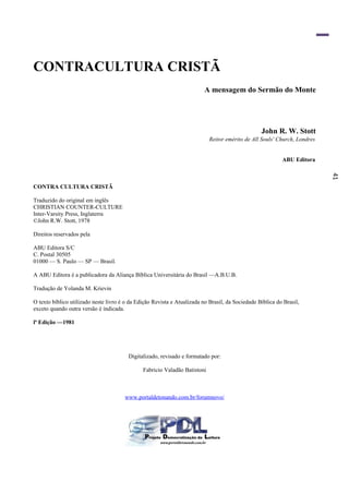 41
CONTRACULTURA CRISTÃ
A mensagem do Sermão do Monte
John R. W. Stott
Reitor emérito de All Souls' Church, Londres
ABU Editora
CONTRA CULTURA CRISTÃ
Traduzido do original em inglês
CHRISTIAN COUNTER-CULTURE
Inter-Varsity Press, Inglaterra
©John R.W. Stott, 1978
Direitos reservados pela
ABU Editora S/C
C. Postal 30505
01000 — S. Paulo — SP — Brasil.
A ABU Editora é a publicadora da Aliança Bíblica Universitária do Brasil —A.B.U.B.
Tradução de Yolanda M. Krievin
O texto bíblico utilizado neste livro é o da Edição Revista e Atualizada no Brasil, da Sociedade Bíblica do Brasil,
exceto quando outra versão é indicada.
lª Edição —1981
Digitalizado, revisado e formatado por:
Fabricio Valadão Batistoni
www.portaldetonando.com.br/forumnovo/
 