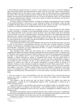 41
a. Há uma diferença fundamental entre os cristãos e os não-cristãos, entre a igreja e o mundo É verdade que
alguns não-cristãos adotam uma falsa aparência de cultura cristã. Por outro lado, alguns cristãos professos
parecem indiscerníveis dos não-cristãos e, assim, negam o nome de cristão através do seu comportamento
não-cristão. Mas a diferença essencial permanece. Podemos dizer que são tão diferentes quanto o alho do
bugalho. Jesus disse que são tão diferentes como a luz e as trevas, tão diferentes como o sal e a deterioração
ou a doença. Quando tentamos obliterar, ou até mesmo reduzir ao mínimo esta diferença, não servimos a
Deus, nem a nós mesmos, nem ao mundo.
Este tema é básico no Sermão do Monte. O Sermão foi elaborado na pressuposição de que os cristãos
são por natureza diferentes, e convoca-nos a sermos diferentes na prática. Provavelmente, a maior de todas
as tragédias da Igreja através de sua longa história, cheia de altos e baixos, tem sido a sua constância de
conformar-se à cultura prevalecente, em lugar de desenvolver uma contracultura cristã.
b. Temos de aceitar a responsabilidade que esta diferença coloca sobre nós Quando em cada metáfora
reunimos a afirmação e a condição, a nossa responsabilidade se destaca. Cada afirmação começa, em grego,
com o enfático pronome "vocês", que seria o mesmo que dizer "vocês e tão somente vocês" são o sal da terra
e a luz do mundo. E, portanto, (a condição segue-se com lógica inexorável), vocês simplesmente não podem
falhar para com o mundo ao qual foram chamados a servir. Vocês têm de ser o que são. Vocês são o sal e,
por isso, têm de conservar a sua salinidade e não podem perder o seu sabor cristão. Vocês são a luz e, por
isso, devem deixar que a sua luz brilhe e não devem escondê-la de modo algum, quer seja através do pecado
ou da transigência, pela preguiça ou pelo medo.
Esta vocação para assumir a nossa responsabilidade cristã, por causa do que Deus fez de nós e por causa
de onde ele nos colocou, é particularmente relevante aos jovens que se sentem frustrados no mundo
moderno. Os problemas da comunidade humana são tão grandes e eles se sentem tão pequenos, tão frágeis,
tão ineficientes! "Alienação", um termo popularizado por Marx, é a palavra comumente usada hoje para
descrever estes sentimentos de frustração.
Que mensagem temos, então, para essas pessoas que se sentem estranguladas pelo "sistema",
esmagadas pela máquina da moderna tecnologia, dominadas pelas forças políticas, sociais e econômicas que
as controlam e sobre as quais elas não têm controle? Sentem-se vítimas de uma satisfação que não têm poder
de mudar. O que podemos fazer? É no solo desta frustração que os revolucionários são produzidos,
dedicados à violenta subversão do sistema. É exatamente deste mesmo solo que podem brotar os
revolucionários de Jesus, igualmente ativistas dedicados, e até mais; mas antes, comprometidos a propagar a
sua revolução do amor, da alegria e da paz. E esta revolução pacífica é mais radical do que qualquer
programa de violência, por causa dos seus padrões incorruptíveis e porque modifica as pessoas e as
estruturas. Perdemos a nossa confiança no poder do evangelho de Cristo? Então, ouçam Lutero: "Com a
simples palavra de Cristo eu posso ser mais desafiador e mais jactancioso do que eles com todo o seu poder,
suas espadas e suas armas."158
Portanto, apesar de tudo, não somos indefesos e impotentes! Temos Jesus
Cristo, o seu evangelho, seus ideais e o seu poder. E Jesus Cristo é todo o sal e toda a luz de que este mundo
tenebroso e arruinado precisa. Mas precisamos ter o sal em nós mesmos, e devemos deixar que a nossa luz
brilhe.
c. Temos de considerar a nossa responsabilidade cristã como sendo dupla "O sal e a luz têm uma coisa em
comum: eles se dão e se gastam, e isto é o oposto do que acontece com qualquer tipo de religiosidade
egocentralizada."159
Não obstante, o tipo de serviço que cada um presta é diferente. Na verdade, seus efeitos são
complementares. A função do sal é principalmente negativa: evitar a deterioração. A função da luz é
positiva: iluminar as trevas.
Assim, Jesus chama os seus discípulos para exercerem uma influência dupla na comunidade secular:
uma influência negativa, de impedir a sua deterioração, e uma influência positiva, de produzir a luz nas
trevas. Pois impedir a propagação do mal é uma coisa; e promover a propagação da verdade, da beleza e da
bondade é outra.
Reunindo as duas metáforas, parece-nos legítimo discernir nelas a relação correta entre a evangelização
e a ação social, na totalidade da missão de Cristo no mundo, uma relação que deixa perplexos muitos crentes
hoje em dia. Somos chamados a ser as duas coisas, sal e luz, na comunidade secular.
Examinemos, primeiro, a nossa vocação para sermos sal. O apóstolo Paulo pinta um quadro sinistro no
158
p.55.
159
Thielicke, p. 33.
 