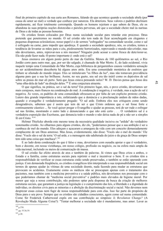 41
final do primeiro capítulo da sua carta aos Romanos, falando do que acontece quando a sociedade abafa (por
causa do amor ao mal) a verdade que conhece por natureza. Ela deteriora. Seus valores e padrões declinam
rapidamente, até ficar totalmente corrompida. Quando os homens rejeitam o que sabem de Deus, ele os
abandona às suas próprias noções distorcidas e paixões perversas, até que a sociedade cheire mal às narinas
de Deus e de todas as pessoas honestas.
Os cristãos foram colocados por Deus numa sociedade secular para retardar este processo. Deus
pretende que penetremos no mundo. O sal cristão não tem nada de ficar aconchegado em elegantes e
pequenas dispensas eclesiásticas; nosso papel é o de sermos "esfregados" na comunidade secular, como o sal
é esfregado na carne, para impedir que apodreça. E quando a sociedade apodrece, nós, os cristãos, temos a
tendência de levantar as mãos para o céu, piedosamente horrorizados, reprovando o mundo não-cristão; mas
não deveríamos, antes, reprovar-nos a nós mesmos? Ninguém pode acusar a carne fresca de deteriorar-se.
Ela não pode fazer nada. O ponto importante é: onde está o sal?
Jesus ensinava em algum ponto perto do mar da Galiléia. Menos de 160 quilômetros ao sul, o Rio
Jordão corre para outro mar, que, por ser tão salgado, é chamado de Mar Morto. E, do lado ocidental, vivia
naquele tempo uma Comunidade do Mar Morto, cuja biblioteca de pergaminhos causou verdadeira sensação
ao ser acidentalmente descoberta há alguns anos atrás. Era uma comunidade monástica de essênios que
tinham se afastado do mundo iníquo. Eles se intitulavam "os filhos da luz", mas não tomavam providência
alguma para que a sua luz brilhasse. Assim, no seu gueto, seu sal era tão inútil como os depósitos de sal
sobre as praias do mar ali perto. Será que Jesus estava pensando neles? W. D. Davies pensa que Jesus deu
"uma olha-dela de lado" na direção deles.160
É uma conjectura atraente.
O que significa, na prática, ser o sal da terra? Em primeiro lugar, nós, o povo cristão, deveríamos ser
mais corajosos, mais francos na condenação do mal. A condenação é negativa, é verdade, mas a ação do sal é
negativa. Às vezes, os padrões de uma comunidade afrouxam-se por falta de um explícito protesto cristão.
Lutero deu grande importância a isto, enfatizando que a denúncia e a proclamação andam de mãos dadas,
quando o evangelho é verdadeiramente pregado: "O sal arde. Embora eles nos critiquem como sendo
desagradáveis, sabemos que é assim que tem de ser e que Cristo ordenou que o sal fosse forte e
continuamente cáustico ... Se você quiser pregar o Evangelho e ajudar as pessoas, terá de ser rude e esfregar
sal nas feridas, mostrando o outro lado e denunciando o que não está certo . . . O verdadeiro sal é a
verdadeira exposição das Escrituras, que denuncia todo o mundo e não deixa nada de pé a não ser a simples
fé em Cristo. "161
Helmut Thielicke aborda este mesmo tema da necessária qualidade incisiva ou "ardida" do verdadeiro
testemunho cristão. Ao olharmos para alguns cristãos, diz ele, "poderíamos pensar que a sua ambição é ser a
cumbuca de mel do mundo. Eles adoçam e açucaram a amargura da vida com um conceito demasiadamente
complacente de um Deus amoroso. Mas Jesus, evidentemente, não disse: 'Vocês são o mel do mundo.' Ele
disse: 'Vocês são o sal da terra.' O sal arde, e a mensagem não adulterada do juízo e da graça de Deus sempre
tem sido uma coisa que machuca".162
E ao lado desta condenação do que é falso e mau, deveríamos com ousadia apoiar o que é verdadeiro,
bom e decente, em nossa vizinhança, em nosso colégio, profissão ou negócio, ou na esfera mais ampla da
vida nacional, incluindo os meios de comunicação de massa.
O sal cristão faz efeito através de atos e também de palavras. Já vimos que Deus criou a ambos, o
Estado e a família, como estruturas sociais para reprimir o mal e incentivar o bem. E os cristãos têm a
responsabilidade de verificar se essas estruturas estão sendo preservadas, e também se estão operando com
justiça. Com demasiada freqüência, os cristãos evangélicos têm interpretado a sua responsabilidade social em
termos de apenas ajudar às vítimas de uma sociedade doente, nada fazendo para mudar as estruturas que
provocam os acidentes. Exatamente como os médicos não se preocupam apenas com o tratamento dos
pacientes, mas também com a medicina preventiva e a saúde pública, nós deveríamos nos preocupar com o
que poderíamos chamar de "medicina social preventiva" e padrões mais elevados de higiene moral. Por
menor que seja a nossa contribuição, não podemos optar pela dispensa da busca da criação de melhores
estruturas sociais, que garantam a justiça na legislação e o cumprimento das leis, a liberdade e a dignidade do
indivíduo, os direitos civis para as minorias e a abolição da discriminação social e racial. Não devemos nem
desprezar essas coisas nem fugir de nossa responsabilidade para com elas. Isso faz parte do propósito de
Deus para o seu povo. Sempre que os cristãos são cidadãos conscientes, agem como sal numa comunidade.
Como Sir Frederick Catherwood expôs em sua contribuição ao simpósio Is Revolution Change? (A
Revolução Muda Alguma Coisa?): "Tentar melhorar a sociedade não é mundanismo, mas amor. Lavar as
160
p.250.
161
pp. 55,56,59.
162
p.28.
 