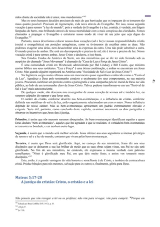 41
mãos diante da sociedade não é amor, mas mundanismo."163
Mas os seres humanos decaídos precisam de mais do que barricadas que os impeçam de se tornarem tão
maus quanto possível. Precisam de regeneração, vida nova através do Evangelho. Por isso, nossa segunda
vocação é para sermos "a luz do mundo", pois a verdade do Evangelho é a luz, contida, é verdade, em frágeis
lâmpadas de barro, mas brilhando através de nossa mortalidade com a mais conspícua das claridades. Fomos
chamados a propagar o Evangelho e estruturar nosso modo de viver de um jeito que seja digno do
Evangelho.164
Portanto, nunca deveríamos colocar nossas duas vocações (sal e luz) e nossas responsabilidades cristãs
(social e evangelística) em posições antagônicas, como se tivéssemos de escolher entre as duas. Não
podemos exagerar uma delas, nem desacreditar uma às expensas da outra. Uma não pode substituir a outra.
O mundo precisa de ambas. Ele está em decomposição e precisa de sal; ele é trevas e precisa de luz. Nossa
vocação cristã é para sermos ambas. Jesus Cristo o declarou, e isso basta.
Nos Estados Unidos da América do Norte, um dos ministérios que se diz ter sido formado sob os
auspícios do chamado "Jesus Movement" é chamado de "Casa de Luz e Força de Jesus Cristo".
É uma comunidade cristã em Westwood, administrada por Hal Lindsey e Bill Counts, que ministra
ensino bíblico aos seus residentes. "Luz e Força" é uma ótima combinação, e ambas se encontram em Jesus
Cristo. Mas quando alguém organizará na América uma "Sociedade do Sal e Luz de Jesus Cristo"?
Na Inglaterra surgiu nestes últimos anos um movimento quase espontâneo conhecido como o "Festival
da Luz". Agradeço a Deus pelo testemunho corajoso e exuberante dos seus componentes, na sua maioria
jovens. Procuram combinar um protesto contra a pornografia e uma campanha pela lei moral de Deus na vida
pública, ao lado de um testemunho claro de Jesus Cristo. Talvez pudesse transformar-se em um "Festival de
Sal e Luz" mais autoconsciente.
De qualquer modo, não devemos nos envergonhar de nossa vocação de sermos sal e também luz, ou
seremos culpados de separar o que Jesus uniu.
O caráter do cristão, conforme descrito nas bem-aventuranças, e a influência do cristão, conforme
definida nas metáforas do sal e da luz, estão organicamente relacionados um com o outro. Nossa influência
depende de nosso caráter. Mas as bem-aventuranças apresentam um padrão extremamente elevado e
exigente. Seria útil, portanto, como conclusão deste capítulo, examinar novamente os dois parágrafos e
observar os incentivos que Jesus deu à justiça.
Primeiro, é assim que nós mesmos seremos abençoados. As bem-aventuranças identificam aqueles a quem
Deus declara "bem-aventurados", aqueles que lhe agradam e que se realizam. A verdadeira bem-aventurança
se encontra na bondade, e em nenhum outro lugar.
Segundo, é assim que o mundo será melhor servido. Jesus oferece aos seus seguidores o imenso privilégio
de serem o sal e a luz do mundo, contanto que vivam pelas bem-aventuranças.
Terceiro, é assim que Deus será glorificado. Aqui, no começo do seu ministério, Jesus diz aos seus
discípulos que se deixarem a sua luz brilhar de modo que as suas obras sejam vistas, seu Pai no céu será
glorificado. No fim do seu ministério, no cenáculo, ele expressou a mesma verdade com palavras
semelhantes: "Nisto é glorificado meu Pai, em que deis muito fruto; e assim vos tomareis meus
discípulos."165
Esta, então, é a grande vantagem da vida honesta e semelhante à de Cristo, e também da contracultura
cristã. Produz bênçãos para nós mesmos, salvação para os outros e, finalmente, glória para Deus.
Mateus 5:17-20
A justiça do cristão: Cristo, o cristão e a lei
Não penseis que vim revogar a lei ou os profetas; não vim para revogar, vim para cumprir. 18
Porque em
163
Editado por Brian Griffiths (IVP, 1972), p. 35.
164
cf.Fpl:27.
165
Jo 15:8.
 