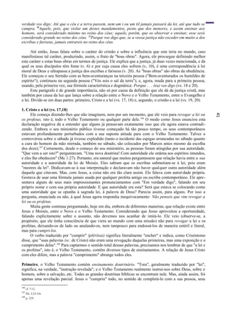 41
verdade vos digo: Até que o céu e a terra passem, nem um i ou um til jamais passará da lei, até que tudo se
cumpra. l9
Aquele, pois, que violar um destes mandamentos, posto que dos menores, e assim ensinar aos
homens, será considerado mínimo no reino dos céus; aquele, porém, que os observar e ensinar, esse será
considerado grande no reino dos céus. 20
Porque vos digo que, se a vossa justiça não exceder em muito a dos
escribas e fariseus, jamais entrareis no reino dos céus.
Até então, Jesus falara sobre o caráter do cristão e sobre a influência que este teria no mundo, caso
manifestasse tal caráter, produzindo, assim, o fruto de "boas obras". Agora, ele prossegue definindo melhor
este caráter e estas boas obras em termos de justiça. Ele explica que a justiça, já duas vezes mencionada, e da
qual os seus discípulos têm fome (v. 6) e por cuja causa eles sofrem (v, 10), é uma correspondência à lei
moral de Deus e ultrapassa a justiça dos escribas e fariseus (v. 20). As "boas obras" são obras da obediência.
Ele começou o seu Sermão com as bem-aventuranças na terceira pessoa ("Bem-aventurados os humildes de
espírito"); continuou na segunda pessoa ("Vós sois o sal da terra"); e, agora, muda para a primeira pessoa,
usando, pela primeira vez, sua fórmula característica e dogmática: Porque . . . (eu) vos digo (vs. 18 e 20).
Este parágrafo é de grande importância, não só por causa da definição que ele dá da justiça cristã, mas
também por causa da luz que lança sobre a relação entre o Novo e o Velho Testamento, entre o Evangelho e
a lei. Divide-se em duas partes: primeiro, Cristo e a lei (vs. 17, 18) e, segundo, o cristão e a lei (vs. 19, 20).
1. Cristo e a lei (vs. 17,18)
Ele começa dizendo-lhes que não imaginem, nem por um momento, que ele veio para revogar a lei ou
os profetas, isto é, todo o Velho Testamento ou qualquer parte dele.166
O modo como Jesus enunciou esta
declaração negativa dá a entender que alguns já pensavam exatamente isso que ele agora estava contradi-
zendo. Embora o seu ministério público tivesse começado há tão pouco tempo, os seus contemporâneos
estavam profundamente perturbados com a sua suposta atitude para com o Velho Testamento. Talvez a
controvérsia sobre o sábado já tivesse explodido (tanto o incidente das espigas arrancadas no sábado quanto
a cura do homem da mão mirrada, também no sábado, são colocados por Marcos antes mesmo da escolha
dos doze).167
Certamente, desde o começo do seu ministério, as pessoas foram atingidas por sua autoridade.
"Que vem a ser isto?" perguntavam. "Uma nova doutrina! Com autoridade ele ordena aos espíritos imundos,
e eles lhe obedecem" (Mc 1:27). Portanto, era natural que muitos perguntassem que relação havia entre a sua
autoridade e a autoridade da lei de Moisés. Eles sabiam que os escribas submetiam-se à lei, pois eram
"mestres da lei". Dedicavam-se à sua interpretação e declaravam não haver qualquer outra autoridade além
daquela que citavam. Mas, com Jesus, a coisa não era tão clara assim. Ele falava com autoridade própria.
Gostava de usar uma fórmula jamais usada por qualquer profeta antigo ou escriba contemporâneo. Ele apre-
sentava alguns de seus mais impressionantes pronunciamentos com "Em verdade digo", falando em seu
próprio nome e com sua própria autoridade. E que autoridade era esta? Será que estava se colocando como
uma autoridade que se opunha à sagrada lei, à palavra de Deus? Parecia assim, para alguns. Por isso a
pergunta, enunciada ou não, à qual Jesus agora respondia inequivocamente: Não penseis que vim revogar a
lei ou os profetas.
Muita gente continua perguntando, hoje em dia, embora de diferentes maneiras, que relação existe entre
Jesus e Moisés, entre o Novo e o Velho Testamento. Considerando que Jesus aproveitou a oportunidade,
falando explicitamente sobre o assunto, não devemos nos acanhar de imitá-lo. Ele veio (observe-se, a
propósito, que ele tinha consciência de que viera ao mundo com uma missão) não para revogar a lei e os
profetas, deixando-os de lado ou anulando-os, nem tampouco para endossá-los de maneira estéril e literal,
mas para cumpri-los.
O verbo traduzido por "cumprir" (plërösai) significa literalmente "encher" e indica, como Crisóstomo
disse, que "suas palavras (sc. de Cristo) não eram uma revogação daquelas primeiras, mas uma exposição e o
cumprimento delas".168
Para captarmos o sentido total dessas palavras, precisamos nos lembrar de que "a lei e
os profetas", isto é, o Velho Testamento, contêm diversos tipos de ensinamentos. A relação de Jesus Cristo
com eles difere, mas a palavra "cumprimento" abrange todos eles.
Primeiro, o Velho Testamento contém ensinamento doutrinário. "Tora", geralmente traduzido por "lei",
significa, na verdade, "instrução revelada"; e o Velho Testamento realmente instrui-nos sobre Deus, sobre o
homem, sobre a salvação, etc. Todas as grandes doutrinas bíblicas se encontram nele. Mas, ainda assim, foi
apenas uma revelação parcial. Jesus o "cumpriu" todo, no sentido de completá-lo com a sua pessoa, seus
166
cf. 7:12.
167
Mc 2:23-3:6.
168
p. 229.
 