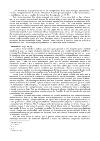 41
Após declarar que o seu propósito em vir era o cumprimento da lei, Jesus prossegue, apresentando a
causa e a conseqüência disto. A causa é a permanência da lei até que seja cumprida (v. 18); e a conseqüência
é a obediência à lei, que os cidadãos do reino de Deus devem prestar (vs. 19, 20).
Isto é o que Jesus tem a dizer sobre a lei que ele veio cumprir: Porque em verdade vos digo: Até que o
céu e a terra passem, nem um i (yod, a menor das letras do alfabeto grego, quase tão pequena como uma
vírgula) ou um til (keraia, um acento, sinal que distinguia algumas letras hebraicas de outras) passará da lei,
até que tudo se cumpra. Sua referência agora era apenas "à lei" e não "à lei e aos profetas", como no
versículo anterior. Mas não temos razão para supor que estava deliberadamente omitindo os profetas; "a lei"
era um termo compreensivo para o todo da revelação divina no Velho Testamento. Nenhuma parte dela
passará ou será posta em desuso, diz ele, nem uma simples letra ou parte de uma letra, antes que seja
inteiramente cumprida. E este cumprimento não se completará até que o céu e a terra passem, pois um dia
eles passarão, num grandioso renascimento do universo.183
Então, o tempo, como nós o conhecemos, deixará
de existir, e as palavras escritas da lei de Deus já não serão mais necessárias, pois todas as coisas que ela
encerra estarão cumpridas. Assim, a lei tem a duração do universo. O cumprimento final de uma e o novo
nascimento do outro coincidirão. Ambos "passarão" juntos (parelthê é repetido). Jesus não poderia ter
declarado com mais clareza sua própria opinião sobre as Escrituras do Velho Testamento.184
2. O cristão e a lei (vs. 19,20)
A palavra "pois" introduz a dedução que Jesus agora apresenta a seus discípulos para a validade
duradoura da lei e a sua própria atitude com referência a ela. Revela uma conexão vital entre a lei de Deus e
o reino de Deus. Porque ele não veio para aboli-la, mas para cumpri-la e, considerando que nem um i ou um
til passarão da lei até que toda ela se cumpra, a grandeza no reino de Deus será medida pela conformidade à
lei. A obediência pessoal não basta; o discípulo cristão deve também ensinar aos outros a natureza
permanentemente obrigatória dos mandamentos da lei. É verdade que nem todos os mandamentos têm o
mesmo "peso".185
Mas um destes mandamentos, posto que dos menores, exatamente porque é um
mandamento de Deus, o Rei, é importante. Relaxá-los, isto é, afrouxar o controle que têm sobre nossa
consciência e diminuir a sua autoridade em nossa vida, é uma ofensa a Deus, pois é sua lei. Ignorar um dos
"menores" mandamentos da lei (quer na obediência, quer na instrução) é rebaixar-se a um dos "menores"
súditos no reino; a grandeza no reino pertence àqueles que são fiéis no cumprir e no ensinar toda a lei moral.
"A nobreza no reino de Cristo", escreveu Spurgeon, "será conferida de acordo com a obediência."186
Agora Jesus vai ainda mais além. A grandeza no reino não é apenas avaliada pela justiça que se
conforma à lei, mas a entrada no reino torna-se impossível se não houver um comporta^ mento que exceda
em muito (a expressão grega é mesmo bastante enfática) ao dos escribas e fariseus, pois o reino de Deus é
um reino de justiça. Mas alguém pode protestar: não eram os escribas e fariseus famosos por sua justiça?
Não era a obediência à lei de Deus a grande paixão de suas vidas? Não tinham calculado que a lei contém
248 mandamentos e 365 proibições, e não desejavam obedecer a todos? Como pode, então, a justiça cristã
verdadeiramente exceder a justiça farisaica, e como pode essa justiça cristã superior tornar-se condição para
a entrada no reino de Deus? Será que isto não ensina a doutrina da salvação pelas boas obras, contradizendo
a primeira bem-aventurança, que afirma pertencer o reino dos "humildes de espírito", que não têm nada, nem
mesmo justiça, para apresentar?
A declaração de nosso Senhor deve, certamente, ter deixado perplexos os seus primeiros ouvintes e
também nos deixa, hoje em dia. Mas a resposta a estas perguntas não é tão difícil de se achar. A justiça do
cristão ultrapassa de longe a justiça dos fariseus, em espécie mais do que em grau. Poderíamos dizer que não
é uma questão de os cristãos conseguirem obedecer a 248 mandamentos enquanto os melhores fariseus só
conseguiram fazer 230 pontos. Não. A justiça do cristão é maior do que a justiça dos fariseus porque é mais
profunda, porque é uma justiça do coração. Desde Freud, fala-se muito em "psicologia profunda"; a
preocupação de Jesus era pela "moralidade profunda". Os fariseus contentavam-se com uma obediência
externa e formal, uma conformidade rígida à letra da lei; Jesus ensina-nos que as exigências de Deus são
muito mais radicais do que isto. A justiça que lhe agrada é uma justiça interna, de mente e de motivação, pois
"o Senhor (vê) o coração".187
Era uma nova justiça de coração, que os profetas tinham previsto como uma das bênçãos da
dispensação messiânica. "Na mente lhes imprimirei as minhas leis, também no coração lhas inscreverei",
183
Mt 24:35; cf. 19:28.
184
cf. Lc 16:16,17.
185
cf. 23:23.
186
p. 25.
187
1Sm16:7;cf. Lc16:15.
 