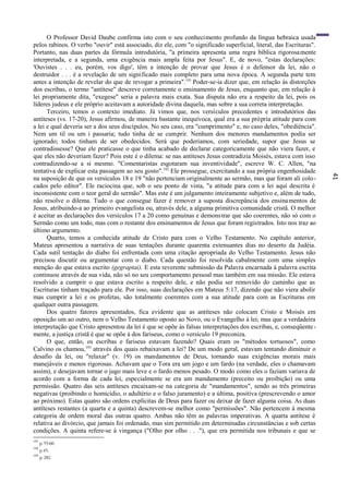 41
O Professor David Daube confirma isto com o seu conhecimento profundo da língua hebraica usada
pelos rabinos. O verbo "ouvir" está associado, diz ele, com "o significado superficial, literal, das Escrituras".
Portanto, nas duas partes da fórmula introdutória, "a primeira apresenta uma regra bíblica rigorosamente
interpretada, e a segunda, uma exigência mais ampla feita por Jesus". E, de novo, "estas declarações:
'Ouvistes . . . eu, porém, vos digo', têm a intenção de provar que Jesus é o defensor da lei, não o
destruidor . . . é a revelação de um significado mais completo para uma nova época. A segunda parte tem
antes a intenção de revelar do que de revogar a primeira".191
Poder-se-ia dizer que, em relação às distorções
dos escribas, o termo "antítese" descreve corretamente o ensinamento de Jesus, enquanto que, em relação à
lei propriamente dita, "exegese" seria a palavra mais exata. Sua disputa não era a respeito da lei, pois os
líderes judeus e ele próprio aceitavam a autoridade divina daquela, mas sobre a sua correta interpretação.
Terceiro, temos o contexto imediato. Já vimos que, nos versículos precedentes e introdutórios das
antíteses (vs. 17-20), Jesus afirmou, de maneira bastante inequívoca, qual era a sua própria atitude para com
a lei e qual deveria ser a dos seus discípulos. No seu caso, era "cumprimento" e, no caso deles, "obediência".
Nem um til ou um i passaria; tudo tinha de se cumprir. Nenhum dos menores mandamentos podia ser
ignorado; todos tinham de ser obedecidos. Será que poderíamos, com seriedade, supor que Jesus se
contradissesse? Que ele praticasse o que tinha acabado de declarar categoricamente que não viera fazer, e
que eles não deveriam fazer? Pois este é o dilema: se nas antíteses Jesus contradizia Moisés, estava com isso
contradizendo-se a si mesmo. "Comentaristas esgotaram sua inventividade", escreve W. C. Allen, "na
tentativa de explicar esta passagem ao seu gosto".192
Ele prossegue, exercitando a sua própria engenhosidade
na suposição de que os versículos 18 e 19 "não pertenciam originalmente ao sermão, mas que foram ali colo-
cados pelo editor". Ele raciocina que, sob o seu ponto de vista, "a atitude para com a lei aqui descrita é
inconsistente com o teor geral do sermão". Mas este é um julgamento inteiramente subjetivo e, além de tudo,
não resolve o dilema. Tudo o que consegue fazer é remover a suposta discrepância dos ensinamentos de
Jesus, atribuindo-a ao primeiro evangelista ou, através dele, a alguma primitiva comunidade cristã. O melhor
é aceitar as declarações dos versículos 17 a 20 como genuínas e demonstrar que são coerentes, não só com o
Sermão como um todo, mas com o restante dos ensinamentos de Jesus que foram registrados. Isto nos traz ao
último argumento.
Quarto, temos a conhecida atitude de Cristo para com o Velho Testamento. No capítulo anterior,
Mateus apresentou a narrativa de suas tentações durante quarenta extenuantes dias no deserto da Judéia.
Cada sutil tentação do diabo foi enfrentada com uma citação apropriada do Velho Testamento. Jesus não
precisou discutir ou argumentar com o diabo. Cada questão foi resolvida cabalmente com uma simples
menção do que estava escrito (gegraptai). E esta reverente submissão da Palavra encarnada à palavra escrita
continuou através de sua vida, não só no seu comportamento pessoal mas também em sua missão. Ele estava
resolvido a cumprir o que estava escrito a respeito dele, e não podia ser removido do caminho que as
Escrituras tinham traçado para ele. Por isso, suas declarações em Mateus 5:17, dizendo que não viera abolir
mas cumprir a lei e os profetas, são totalmente coerentes com a sua atitude para com as Escrituras em
qualquer outra passagem.
Dos quatro fatores apresentados, fica evidente que as antíteses não colocam Cristo e Moisés em
oposição um ao outro, nem o Velho Testamento oposto ao Novo, ou o Evangelho à lei; mas que a verdadeira
interpretação que Cristo apresentou da lei é que se opõe às falsas interpretações dos escribas, e, conseqüente-
mente, a justiça cristã é que se opõe à dos fariseus, como o versículo 19 preconiza.
O que, então, os escribas e fariseus estavam fazendo? Quais eram os "métodos tortuosos", como
Calvino os chamou,193
através dos quais rebaixavam a lei? De um modo geral, estavam tentando diminuir o
desafio da lei, ou "relaxar" (v. 19) os mandamentos de Deus, tornando suas exigências morais mais
manejáveis e menos rigorosas. Achavam que o Tora era um jogo e um fardo (na verdade, eles o chamavam
assim), e desejavam tornar o jugo mais leve e o fardo menos pesado. O modo como eles o faziam variava de
acordo com a forma de cada lei, especialmente se era um mandamento (preceito ou proibição) ou uma
permissão. Quatro das seis antíteses encaixam-se na categoria de "mandamentos", sendo as três primeiras
negativas (proibindo o homicídio, o adultério e o falso juramento) e a última, positiva (prescrevendo o amor
ao próximo). Estas quatro são ordens explícitas de Deus para fazer ou deixar de fazer alguma coisa. As duas
antíteses restantes (a quarta e a quinta) descrevem-se melhor como "permissões". Não pertencem à mesma
categoria de ordem moral das outras quatro. Ambas não têm as palavras imperativas. A quarta antítese é
relativa ao divórcio, que jamais foi ordenado, mas sim permitido em determinadas circunstâncias e sob certas
condições. A quinta refere-se à vingança ("Olho por olho . . ."), que era permitida nos tribunais e que se
191
p. 55-60.
192
p.45.
193
p. 282.
 