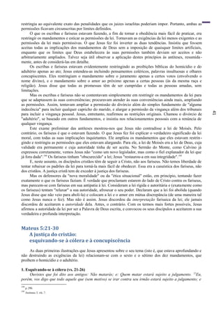 41
restringia ao equivalente exato das penalidades que os juizes israelitas poderiam impor. Portanto, ambas as
permissões ficavam circunscritas por limites definidos.
O que os escribas e fariseus estavam fazendo, a fim de tornar a obediência mais fácil de praticar, era
restringir os mandamentos e esticar as permissões da lei. Tornavam as exigências da lei menos exigentes e as
permissões da lei mais permissivas. O que Jesus fez foi inverter as duas tendências. Insistiu que fossem
aceitas todas as implicações dos mandamentos de Deus sem a imposição de quaisquer limites artificiais,
enquanto que os limites que Deus estabelecera às suas permissões também deviam ser aceitos e não
arbitrariamente ampliados. Talvez seja útil observar a aplicação destes princípios às antíteses, resumida-
mente, antes de considerá-las em detalhe.
Os escribas e fariseus estavam evidentemente restringindo as proibições bíblicas do homicídio e do
adultério apenas ao ato; Jesus estendeu-as incluindo pensamentos coléricos, palavras insultuosas e olhares
concupiscentes. Eles restringiam o mandamento sobre o juramento apenas a certos votos (envolvendo o
nome divino), e o mandamento sobre o amor ao próximo apenas a certas pessoas (às da mesma raça e
religião). Jesus disse que todas as promessas têm de ser cumpridas e todas as pessoas amadas, sem
limitações.
Mas os escribas e fariseus não se contentavam simplesmente em restringir os mandamentos da lei para
que se adaptassem às suas conveniências; procuravam atender às suas conveniências ainda mais, ampliando
as permissões. Assim, tentavam ampliar a permissão do divórcio além do simples fundamento de "alguma
indecência" para incluir qualquer capricho do marido, e alargar a permissão da vingança além dos tribunais
para incluir a vingança pessoal. Jesus, entretanto, reafirmou as restrições originais. Chamou o divórcio de
"adultério", se baseado em outros fundamentos, e insistiu nos relacionamentos pessoais com a renúncia de
qualquer vingança.
Este exame preliminar das antíteses mostrou-nos que Jesus não contradisse a lei de Moisés. Pelo
contrário, os fariseus é que o estavam fazendo. O que Jesus fez foi explicar o verdadeiro significado da lei
moral, com todas as suas implicações inquietantes. Ele ampliou os mandamentos que eles estavam restrin-
gindo e restringiu as permissões que eles estavam alargando. Para ele, a lei de Moisés era a lei de Deus, cuja
validade era permanente e cuja autoridade tinha de ser aceita. No Sermão do Monte, como Calvino já
expressou corretamente, vemos Jesus não "como um novo legislador, mas como o fiel explanador da lei que
já fora dada".194
Os fariseus tinham "obscurecido" a lei; Jesus "restaurou-a em sua integridade".195
E, neste assunto, os discípulos cristãos têm de seguir a Cristo, não aos fariseus. Não temos liberdade de
tentar rebaixar os padrões da lei para torná-la mais fácil de obedecer. Essa era a casuística dos fariseus, não
dos cristãos. A justiça cristã tem de exceder à justiça dos fariseus.
Mas os defensores da "nova moralidade" ou da "ética situacional" estão, em princípio, tentando fazer
exatamente o que os fariseus faziam. É verdade que proclamam estarem do lado de Cristo contra os fariseus,
mas parecem-se com fariseus em sua antipatia à lei. Consideram a lei rígida e autoritária e (exatamente como
os fariseus) tentam "relaxar" a sua autoridade, afrouxar o seu poder. Declaram que a lei foi abolida (quando
Jesus disse que não veio para aboli-la) e colocam a lei e o amor em mútua discrepância (de uma maneira tal
como Jesus nunca o fez). Mas não é assim. Jesus discordou da interpretação farisaica da lei; ele jamais
discordou de aceitarem a autoridade dela. Antes, o contrário. Com os termos mais fortes possíveis, Jesus
afirmou a autoridade da lei por ser a Palavra de Deus escrita, e convocou os seus discípulos a aceitarem a sua
verdadeira e profunda interpretação.
Mateus 5:21-30
A justiça do cristão:
esquivando-se à cólera e à concupiscência
As duas primeiras ilustrações que Jesus apresentou sobre o seu tema (isto é, que estava aprofundando e
não destruindo as exigências da lei) relacionam-se com o sexto e o sétimo dos dez mandamentos, que
proíbem o homicídio e o adultério.
1. Esquivando-se à cólera (vs. 21-26)
Ouvistes que foi dito aos antigos: Não matarás; e: Quem matar estará sujeito a julgamento. 22
Eu,
porém, vos digo que todo aquele que (sem motivo) se irar contra seu irmão estará sujeito a julgamento; e
194
p.290.
195
Institutas, I. viü. 7.
 