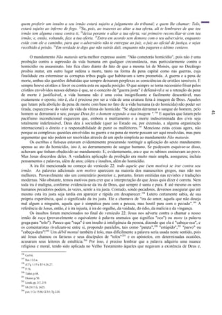 41
quem proferir um insulto a seu irmão estará sujeito a julgamento do tribunal; e quem lhe chamar: Tolo,
estará sujeito ao inferno de fogo. 23
Se, pois, ao trazeres ao altar a tua oferta, ali te lembrares de que teu
irmão tem alguma cousa contra ti, 24
deixa perante o altar a tua oferta, vai primeiro reconciliar-te com teu
irmão; e, então, voltando, faze a tua oferta. 25
Entra em acordo sem demora com o teu adversário, enquanto
estás com ele a caminho, para que o adversário não te entregue ao juiz, o juiz ao oficial de justiça, e sejas
recolhido à prisão. 26
Em verdade te digo que não sairás dali, enquanto não pagares o último centavo.
O mandamento Não matarás seria melhor expresso assim: "Não cometerás homicídio", pois não é uma
proibição contra a supressão da vida humana em qualquer circunstância, mas particularmente contra o
homicídio ou assassinato. Isto fica claro diante do fato de que a mesma lei de Moisés, que no Decálogo
proibia matar, em outro lugar ordena a morte, tanto na forma da pena capital como nas guerras, cuja
finalidade era exterminar as corruptas tribos pagãs que habitavam a terra prometida. A guerra e a pena de
morte, ambas são questões debatidas que sempre deixaram perplexas as consciências de cristãos sensíveis. E
sempre houve cristãos a favor ou contra esta ou aquela posição. O que sempre se torna necessário frisar pelos
cristãos envolvidos nesses debates é que, se o conceito de "guerra justa" é defensável e se a retenção da pena
de morte é justificável, a vida humana não é uma coisa insignificante e facilmente descartável, mas
exatamente o oposto, isto é, ela é preciosa por ser a vida de uma criatura feita à imagem de Deus. Aqueles
que lutam pela abolição da pena de morte com base no fato de a vida humana (a do homicida) não poder ser
tirada, esquecem-se do valor da vida da vítima do homicida: "Se alguém derramar o sangue do homem, pelo
homem se derramará o seu; porque Deus fez o homem segundo a sua imagem ".196
E aqueles que lutam pelo
pacifismo incondicional esquecem que, embora o mutilamento e a morte indiscriminada dos civis seja
totalmente indefensável, Deus deu à sociedade (quer ao Estado ou, por extensão, a alguma organização
internacional) o direito e a responsabilidade de punir os malfeitores.197
Menciono estas coisas agora, não
porque as complexas questões envolvidas na guerra e na pena de morte possam ser aqui resolvidas, mas para
argumentar que não podem ser resolvidas através de um apelo simplista ao mandamento Não matarás.
Os escribas e fariseus estavam evidentemente procurando restringir a aplicação do sexto mandamento
apenas ao ato do homicídio, isto é, ao derramamento de sangue humano. Se pudessem esquivar-se disso,
achavam que tinham obedecido ao mandamento. E, evidentemente, era o que os rabinos ensinavam ao povo.
Mas Jesus discordou deles. A verdadeira aplicação da proibição era muito mais ampla, assegurou; incluía
pensamentos e palavras, além de atos; cólera e insultos, além do homicídio.
A ira foi mencionada no começo do versículo 22: todo aquele que (sem motivo) se irar contra seu
irmão. As palavras adicionais sem motivo aparecem na maioria dos manuscritos gregos, mas não nos
melhores. Provavelmente são um comentário posterior e, portanto, foram omitidas nas revisões e traduções
modernas. Não obstante, temos motivos para crer que a interpretação do que Jesus quis dizer é correta. Nem
toda ira é maligna, conforme evidencia-se da ira de Deus, que sempre é santa e pura. E até mesmo os seres
humanos pecadores podem, às vezes, sentir a ira justa. Contudo, sendo pecadores, devemos assegurar que até
mesmo esta ira justa seja tardia em aparecer e rápida em desaparecer.198
Lutero certamente sabia, de sua
própria experiência, qual o significado da ira justa. Ele a chamava de "ira do amor, aquela que não deseja
mal algum a ninguém, aquela que é simpática para com a pessoa, mas hostil para com o pecado".199
A
referência de Jesus, então, é à ira injusta, à ira do orgulho, da vaidade, do ódio, da malícia e da vingança.
Os insultos foram mencionados no final do versículo 22. Jesus nos adverte contra o chamar a nosso
irmão de raça (provavelmente o equivalente à palavra aramaica que significa "oco") ou more (a palavra
grega para "tolo"). Parece que "raça" é um insulto à inteligência da pessoa, dizendo que ela é "cabeça-oca", e
os comentaristas rivalizam-se entre si, propondo paralelos, tais como "pateta",200
"estúpido",201
"parvo" ou
"cabeça-dura"!202
Um débil mental também é tolo, mas dificilmente a palavra seria usada neste sentido, pois
até Jesus chamou os fariseus e seus discípulos de "tolos"203
e os apóstolos, em determinadas ocasiões,
acusaram seus leitores de estultícia.204
Por isso, é preciso lembrar que a palavra adquiriu uma nuance
religiosa e moral, tendo sido aplicada no Velho Testamento àqueles que negavam a existência de Deus e,
196
Gn9:6.
197
Rm 13:l ss.
198
cf.Tg 1:19 e Ef 4:26,27.
199
P-76.
200
Tasker,p.68.
201
Hunter.p.50.
202
Lenski,pp.217,219.
203
Mt23:17;Lc24:25.
204
p.ex.1Co 15:36;Gl 3:1;Tg 2:20.
 