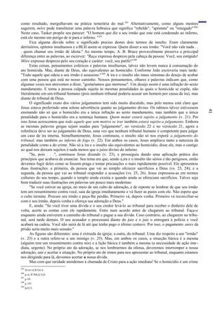 41
como resultado, mergulhavam na prática temerária do mal.205
Alternativamente, como alguns mestres
sugerem, möre pode transliterar uma palavra hebraica que significa "rebelde", "apóstata" ou "renegado"2061
Neste caso, Tasker propõe seu parecer: "O homem que diz a seu irmão que este está condenado ao inferno,
está ele mesmo em perigo de ir para o inferno. "207
Fica alguma dúvida sobre o significado preciso destes dois termos de insulto. Eram claramente
derrisórios, epítetos insultuosos e a BLH assim se expressa: Quem disser a seu irmão: "Você não vale nada . .
. quem chamar seu irmão de idiota." Ao mesmo tempo, A. B. Bruce provavelmente preserva a principal
diferença entre as palavras, ao escrever: "Raça expressa desprezo pela cabeça da pessoa: Você, seu estúpido!
Möre expressa desprezo pelo seu coração e caráter: você, seu patife!"208
Estas coisas, pensamentos coléricos e palavras insultuosas, talvez não levem nunca à consumação do
ato homicida. Mas, diante de Deus, são equivalentes ao homicídio. Conforme João escreveria mais tarde:
"Todo aquele que odeia a seu irmão é assassino."209
A ira e o insulto são maus sintomas do desejo de acabar
com uma pessoa que está no nosso caminho. Nossos pensamentos, olhares e palavras indicam que, como
algumas vezes nos atrevemos a dizer, "gostaríamos que morresse". Um desejo assim é uma infração do sexto
mandamento. E torna a pessoa culpada sujeita às mesmas penalidades às quais o homicida se expõe, não
literalmente em um tribunal humano (pois nenhum tribunal poderia acusar um homem por causa da ira), mas
diante do tribunal de Deus.
O significado exato dos vários julgamentos tem sido muito discutido, mas pelo menos está claro que
Jesus estava proferindo uma solene advertência quanto ao julgamento divino. Os rabinos talvez estivessem
ensinando não só que o homicídio era a única infração ao sexto mandamento, mas também que a única
penalidade para o homicídio era a sentença humana: Quem matar estará sujeito a julgamento (v. 21). Por
isso Jesus acrescentou que todo aquele que sem motivo se irar também estará sujeito a julgamento. Embora
as mesmas palavras gregas sejam usadas para "julgamento", no versículo 22 e no versículo 21, agora a
referência deve ser ao julgamento de Deus, uma vez que nenhum tribunal humano é competente para julgar
um caso de ira interna. Semelhantemente, Jesus continuou, o insulto não só nos exporá a julgamento do
tribunal, mas também ao inferno de fogo (v. 22). Em ambos os casos, Jesus ampliava tanto a natureza da
penalidade como a do crime. Não só a ira e o insulto são equivalentes ao homicídio, disse ele, mas o castigo
ao qual nos deixam sujeitos é nada menos que o juízo divino do inferno.
"Se, pois . . .", continuou Jesus dizendo (v. 23), e prosseguiu dando uma aplicação prática dos
princípios que acabava de enunciar. Seu tema era que, sendo a,ira e o insulto tão sérios e tão perigosos, então
devemos fugir deles como se fossem praga e tomar precauções o mais rapidamente possível. Ele apresentou
duas ilustrações: a primeira, da pessoa que vai ao templo oferecer sacrifícios a Deus (vs. 23, 24); e a
segunda, da pessoa que vai ao tribunal responder a acusações (vs. 25, 26). Jesus expressou-as em termos
culturais do seu tempo, quando o templo ainda existia e quando ainda se ofereciam sacrifícios. Talvez seja
bom traduzir suas ilustrações em palavras um pouco mais modernas:
"Se você estiver na igreja, no meio de um culto de adoração, e de repente se lembrar de que seu irmão
tem um ressentimento contra você, saia da igreja imediatamente e vá fazer as pazes com ele. Não espere que
o culto termine. Procure seu irmão e peça-lhe perdão. Primeiro vá, depois venha. Primeiro vá reconciliar-se
com o seu irmão, depois venha e ofereça sua adoração a Deus."
E, ainda: "Se você tiver uma dívida e o seu credor levá-lo ao tribunal para receber o dinheiro dele de
volta, acerte as contas com ele rapidamente. Entre num acordo antes de chegarem ao tribunal. Faça-o
enquanto ainda estiverem a caminho do tribunal e pague a sua dívida. Caso contrário, ao chegarem no tribu-
nal, será tarde demais. O seu acusador o processará diante do juiz e o juiz o entregará à polícia e você
acabará na cadeia. Você não sairá de lá até que tenha pago o último centavo. Por isso, o pagamento antes da
prisão seria muito mais sensato."
As figuras são diferentes: uma é extraída da igreja; a outra, do tribunal. Uma diz respeito a um "irmão"
(v. 23) e a outra refere-se a um inimigo (v. 25). Mas, em ambos os casos, a situação básica é a mesma
(alguém tem um ressentimento contra nós) e a lição básica é também a mesma (a necessidade de ação ime -
diata, urgente). No próprio ato da adoração, se nos lembrarmos da ofensa, deveremos interromper a nossa
adoração, sair e acertar a situação. No próprio ato de irmos para nos apresentar ao tribunal, enquanto estamos
nos dirigindo para lá, devemos acertar a nossa dívida.
Mas com que raridade atendemos à chamada de Cristo para a ação imediata! Se o homicídio é um crime
205
Sl14:1-4;SI53:1-4
206
p.ex.Sl78:8;Jr5:23.
207
p. 69.
208
p. 107.
209
Jo3:15.
 