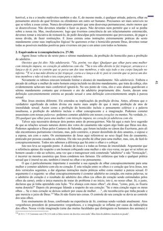 41
horrível, a ira e o insulto malévolos também o são. E, do mesmo modo, é qualquer atitude, palavra, olhar ou
pensamento através do qual ferimos ou ofendemos um outro ser humano. Precisamos ser mais sensíveis no
que se refere a essas coisas. Nunca deveríamos permitir que uma desavença permanecesse, muito menos que
se desenvolvesse. Não devemos retardar o fazer as pazes. Não devemos nem permitir que o sol se ponha
sobre a nossa ira. Mas, imediatamente, logo que tivermos consciência de um relacionamento estremecido,
devemos tomar a iniciativa de restaurá-lo, de pedir desculpas pelo ressentimento que provocamos, de pagar a
nossa dívida, de fazer restituições. E Jesus extraiu estas instruções extremamente práticas do sexto
mandamento como suas implicações lógicas! Se queremos evitar o homicídio perante Deus, devemos tomar
todas as possíveis medidas positivas para vivermos em paz e em amor com todos os homens.
2. Esquivando-se à concupiscência (vs. 27-30)
Agora Jesus volta-se do sexto para o sétimo mandamento, da proibição do homicídio para a proibição
do adultério.
Ouvistes que foi dito: Não adulterarás. 28
Eu, porém, vos digo: Qualquer que olhar para uma mulher
com intenção impura, no coração já adulterou com ela. 29
Se o teu olho direito te faz tropeçar, arranca-o e
lança-o de ti; pois te convém que se perca um dos teus membros, e não seja todo o teu corpo lançado no
inferno. 30
E se a tua mão direita te faz tropeçar, corta-a e lança-a de ti; pois te convém que se perca um dos
teus membros e não vá todo o teu corpo para o inferno.
Novamente os rabinos estavam tentando limitar o alcance do mandamento: Não adulterarás. Embora o
pecado de cobiçar a mulher de outro homem esteja incluído no décimo mandamento, que trata da cobiça, eles
evidentemente achavam mais confortável ignorá-lo. No seu ponto de vista, eles e seus alunos guardavam o
sétimo mandamento contanto que evitassem o ato do adultério propriamente dito. Assim, davam uma
definição convenientemente estreita ao pecado sexual e uma definição convenientemente ampla à pureza
sexual.
Mas Jesus ensinou diferente. Ele estendeu as implicações da proibição divina. Antes, afirmou que o
verdadeiro significado da ordem divina era muito mais amplo do que á mera proibição de atos de
imoralidade sexual. Assim como a proibição do homicídio incluía o pensamento colérico e a palavra
insultuosa, a proibição do adultério incluía o olhar concupiscente e a imaginação. Podemos cometer
assassinato com nossas palavras; podemos cometer adultério em nossos corações ou mentes. Na verdade, (v.
28) qualquer que olhar para uma mulher com intenção impura, no coração já adulterou com ela.
Talvez seja necessário destacar dois pontos antes de prosseguirmos. Não há aqui a mais leve sugestão
de que as relações sexuais naturais dentro dos votos do casamento não sejam algo lindo que Deus nos deu.
Podemos agradecer a Deus pelos Cantares de Salomão, que foram incluídos no cânon das Escrituras, pois ali
não encontramos puritanismo vitoriano, mas, pelo contrário, o prazer desinibido de dois amantes, o esposo e
a esposa, um com o outro. Os ensinamentos de Jesus aqui referem-se ao sexo ilegal fora do casamento,
praticado por pessoas casadas ou solteiras. Ele não nos proíbe de olhar para uma mulher, mas, sim, de fazê-lo
concupiscentemente. Todos nós sabemos a diferença que há entre o olhar e o cobiçar.
Isto nos leva ao segundo ponto. A alusão de Jesus é a todas as formas de imoralidade. Argumentar que
a referência apenas diz respeito a um homem cobiçando uma mulher e não vice-versa, ou que só se refere ao
homem casado e não ao solteiro, uma vez que o transgressor está cometendo "adultério" e não "fornicação",
é incorrer na mesma casuística que Jesus condenou nos fariseus. Ele enfatizou que toda e qualquer prática
sexual que é imoral no ato, também é imoral no olhar e no pensamento.
O que é particularmente importante é assimilar a sua equação de olhar concupiscentemente para uma
mulher e cometer adultério com ela no coração. É esta relação entre os olhos e o coração que leva Jesus, nos
dois versículos seguintes, a dar algumas instruções muito práticas sobre como manter a pureza sexual. O
argumento é o seguinte: se olhar concupiscentemente é cometer adultério no coração, em outras palavras, se
o adultério do coração é o resultado do adultério dos olhos (os olhos do coração sendo estimulados pelos
olhos da carne), então a única maneira de tratar do problema é no início, isto é, no nosso olhar. Jó, o justo,
declarou que já tinha aprendido esta lição. "Fiz aliança com meus olhos", ele disse, "como, pois, os fixaria
numa donzela?" Depois ele prossegue falando a respeito do seu coração: "Se o meu coração segue os meus
olhos ... Se o meu coração se deixou seduzir por causa de mulher . . .", ele reconheceria que tinha pecado e
que merecia o juízo de Deus.210
Mas Jó não fizera tais coisas. O controle do seu coração se devia ao controle
dos seus olhos.
Este ensinamento de Jesus, confirmado na experiência de Jó, continua sendo verdade atualmente. Atos
vergonhosos procedem de pensamentos vergonhosos, e a imaginação se inflama por causa da indisciplina
dos olhos. Nossa vivida imaginação (uma das muitas faculdades que distinguem os humanos dos animais) é
210
Jó 31:1, 7, 9. Contrastar com 2 Pe 2:14 onde os falsos mestres são descritos como tendo "olhos cheios de adultério e insaciáveis no pecado".
 
