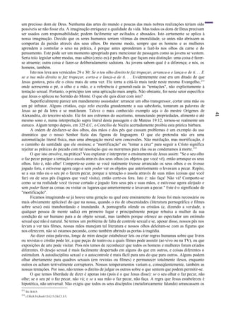41
um precioso dom de Deus. Nenhuma das artes do mundo e poucas das mais nobres realizações teriam sido
possíveis se não fosse ela. A imaginação enriquece a qualidade da vida. Mas todos os dons de Deus precisam
ser usados com responsabilidade; podem facilmente ser aviltados e abusados. Isto certamente se aplica à
nossa imaginação. Duvido que os seres humanos seriam vítimas da imoralidade, se antes não abrissem as
comportas da paixão através dos seus olhos. Do mesmo modo, sempre que os homens e as mulheres
aprendem a controlar o sexo na prática, é porque antes aprenderam a fazê-lo nos olhos da carne e do
pensamento. Este pode ser um momento apropriado para mencionar de passagem como as jovens se vestem.
Seria tolo legislar sobre modas, mas sábio (creio eu) é pedir-lhes que façam esta distinção: uma coisa é fazer-
se atraente; outra coisa é fazer-se deliberadamente sedutora. As jovens sabem qual ê a diferença; e nós, os
homens, também.
Isto nos leva aos versículos 29 e 30: Se o teu olho direito te faz tropeçar, arranca-o e lança-o de ti. . . E
se a tua mão direita te faz tropeçar, corta-a e lança-a de ti. . . Evidentemente esse era um ditado de que
Jesus gostava, pois ele o citou mais de uma vez. Ele torna a citá-lo mais tarde neste mesmo Evangelho,211
onde acrescenta o pé, o olho e a mão, e a referência é generalizada às "tentações", não explicitamente à
tentação sexual. Portanto, o princípio tem uma aplicação mais ampla. Não obstante, foi neste setor específico
que Jesus o aplicou no Sermão do Monte. O que ele quis dizer com isto?
Superficialmente parece um mandamento assustador: arrancar um olho transgressor, cortar uma mão ou
um pé infrator. Alguns cristãos, cujo zelo excedia grandemente a sua sabedoria, tomaram as palavras de
Jesus ao pé da letra e se mutilaram. Talvez o mais conhecido exemplo seja o do mestre Orígenes de
Alexandria, do terceiro século. Ele foi aos extremos do ascetismo, renunciando propriedades, alimento e até
mesmo sono e, numa interpretação supra literal desta passagem e de Mateus 19:12, tornou-se realmente um
eunuco. Algum tempo depois, em 325 d.C, o Concilio de Nicéia acertadamente proibiu esta prática bárbara.
A ordem de desfazer-se dos olhos, das mãos e dos pés que causam problemas é um exemplo do uso
dramático que o nosso Senhor fazia das figuras de linguagem. O que ele pretendia não era uma
automutilação literal física, mas uma abnegação moral sem concessões. Não mutilação, mas mortificação, é
o caminho da santidade que ele ensinou; e "mortificação" ou "tomar a cruz" para seguir a Cristo significa
rejeitar as práticas do pecado com tal resolução que ou morremos para elas ou as condenamos à morte.212
O que isto envolve, na prática? Vou explanar e interpretar o ensinamento de Jesus assim: "Se o seu olho
o faz pecar porque a tentação o assola através dos seus olhos (os objetos que você vê), então arranque os seus
olhos. Isto é, não olhe! Comporte-se como se você realmente tivesse arrancado os seus olhos e os tivesse
jogado fora, e estivesse agora cego e sem poder ver os objetos que anteriormente o levavam a pecar. Repito,
se a sua mão ou o seu pé o fazem pecar, porque a tentação o assola através de suas mãos (coisas que você
faz) ou de seus pés (lugares que você visita), então corte-os fora. Isto é: não faça! Não vá! Comporte-se
como se na realidade você tivesse cortado e jogado fora seus pés e suas mãos, e estivesse agora aleijado e
sem poder fazer as coisas ou visitar os lugares que anteriormente o levavam a pecar." Este é o significado de
"mortificação".
Ficamos imaginando se já houve uma geração na qual este ensinamento de Jesus foi mais necessário ou
mais obviamente aplicável do que na nossa, quando o rio de obscenidades (literatura pornográfica e filmes
sobre sexo) está transbordando e inundando. A pornografia ofende os cristãos (e, dizendo a verdade, a
qualquer pessoa de mente sadia) em primeiro lugar e principalmente porque rebaixa a mulher da sua
condição de ser humano para a de objeto sexual, mas também porque oferece ao espectador um estímulo
sexual que não é natural. Se temos um problema de falta de controle sexual e se, apesar disso, nossos pés nos
levam a ver tais filmes, nossas mãos manejam tal literatura e nossos olhos deleitam-se com as figuras que
nos oferecem, não só estamos pecando, como também abrindo as portas à tragédia.
Ao dizer estas palavras, longe de mim desejar estabelecer leis ou criar regras humanas sobre que livros
ou revistas o cristão pode ler, a que peças de teatro ou a quais filmes pode assistir (ao vivo ou na TV), ou que
exposições de arte pode visitar. Pois nós temos de reconhecer que todos os homens e mulheres foram criados
diferentes. O desejo sexual é mais facilmente despertado em alguns do que em outros, e coisas diferentes o
estimulam. A autodisciplina sexual e o autocontrole é mais fácil para uns do que para outros. Alguns podem
olhar abertamente para quadros sexuais (em revistas ou filmes) e permanecer totalmente ilesos, enquanto
outros os acham terrivelmente corruptores. Nossos temperamentos variam e, conseqüentemente, também as
nossas tentações. Por isso, não temos o direito de julgar os outros sobre o que sentem que podem permitir-se.
O que temos liberdade de dizer é apenas isto (pois é o que Jesus disse): se o seu olhar o faz pecar, não
olhe; se o seu pé o faz pecar, não vá; e se a sua mão o faz pecar, não faça. A regra que Jesus estabeleceu é
hipotética, não universal. Não exigiu que todos os seus discípulos (metaforicamente falando) arrancassem os
211
Mt l8:8,9.
212
cf.Mc8:34;Rm8:13;G15:24;C13:5.
 