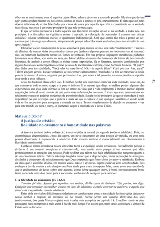 41
olhos ou se mutilassem, mas só aqueles cujos olhos, mãos e pés eram a causa do pecado. São eles que devem
agir; outros podem manter os dois olhos, ambas as mãos e ambos os pés, impunemente. É claro que até estes
devem refrear-se de certas liberdades por causa do amor por aqueles que têm a consciência ou a vontade
mais fraca; mas este é um outro princípio de que não se trata aqui.
O que se torna necessário a todos àqueles que têm forte tentação sexual e, na verdade, a todos nós, em
princípio, é a disciplina na vigilância contra o pecado. A colocação de sentinelas é comum nas táticas
militares; colocar sentinelas morais é igualmente indispensável. Será que somos tão tolos a ponto de dei-
xarmos que o inimigo nos domine, simplesmente porque não colocamos sentinelas para nos advertir de sua
aproximação?
Obedecer a este mandamento de Jesus envolverá, para muitos de nós, um certo "mutilamento". Teremos
de eliminar de nossas vidas determinadas coisas que (embora algumas possam ser inocentes em si mesmas)
são, ou poderiam facilmente tornar-se, fontes de tentação. Em sua própria linguagem metafórica, podemos
tornar-nos sem olhos, sem mãos ou sem pés. Isto ê, deliberadamente declinaremos da leitura de determinada
literatura, de assistir a certos filmes, e visitar certas exposições. Se o fizermos, seremos considerados por
alguns dos nossos contemporâneos como pessoas de mentalidade estreita, como bárbaros filisteus. "O quê?",
eles dirão com incredulidade, "Você não leu esse livro? Não viu aquele filme? Você está por fora, cara!"
Talvez estejam certos. Talvez tenhamos de nos tornar culturalmente "mutilados" a fim de preservar a nossa
pureza de mente. A única pergunta que permanece é se, por amor a tal proveito, estamos prontos a suportar
essa perda e esse ridículo.
Jesus foi bastante claro sobre isso. É melhor perder um membro e entrar na vida mutilado, disse ele, do
que conservar todo o nosso corpo e ir para o inferno. É o mesmo que dizer: é melhor perder algumas das
experiências que esta vida oferece, a fim de entrar na vida que é vida realmente; é melhor aceitar alguma
amputação cultural neste mundo do que arriscar-se à destruição no outro. É claro que este ensinamento vai
totalmente contra os padrões modernos da permissividade. Baseia-se no princípio de que a eternidade é mais
importante do que o tempo, que a pureza é mais do que a cultura, e que qualquer sacrifício é válido nesta
vida se for necessário para assegurar a entrada na outra. Temos simplesmente de decidir se queremos viver
para este mundo ou para o outro, se queremos seguir a multidão ou a Jesus Cristo.
Mateus 5:31-37
A justiça do cristão:
fidelidade no casamento e honestidade nas palavras
A terceira antítese (sobre o divórcio) é uma seqüência natural da segunda (sobre o adultério). Pois, em
determinadas circunstâncias, Jesus diz agora, um novo casamento de uma pessoa divorciada, ou com uma
pessoa divorciada, é equivalente a adultério. Esta terceira antítese é essencialmente um chamamento à
fidelidade matrimonial.
Confesso minha relutância básica em tentar fazer a exposição destes versículos. Parcialmente porque o
divórcio é um assunto complexo e controvertido, mas muito mais porque é um assunto que afeta
profundamente as emoções das pessoas. Pode-se dizer que talvez não haja infelicidade tão pungente quanto a
de um casamento infeliz. Talvez não haja tragédia maior que a degeneração, numa separação de amargura,
discórdia e desespero, do relacionamento que Deus pretendia que fosse cheio de amor e satisfação. Embora
eu creia que o caminho divino, em muitos casos, não é o divórcio, espero escrever com sensibilidade, pois
conheço a dor de muitos e não desejo contribuir ainda para o seu desespero. Mas, como estou convencido de
que o ensinamento de Jesus sobre este assunto, como sobre qualquer outro, é bom, intrinsecamente bom,
tanto para cada indivíduo como para a sociedade, encho-me de coragem para escrever.
1. A fidelidade no casamento (vs. 31,32)
Também foi dito: Aquele que repudiar sua mulher, dê-lhe carta de divórcio. 32
Eu, porém, vos digo:
Qualquer que repudiar sua mulher, exceto em caso de adultério, a expõe a tornar-se adúltera; e aquele que
casar com a repudiada, comete adultério.
Estes dois versículos dificilmente poderiam ser considerados como a totalidade das instruções dadas por
nosso Senhor a respeito do divórcio, ali no monte. Parece serem um sumário abreviado dos seus
ensinamentos, dos quais Mateus registra uma versão mais completa no capítulo 19. É melhor reunir as duas
passagens para interpretar a mais curta à luz da mais longa. Foi assim que, mais tarde, aconteceu o debate de
Cristo com os fariseus:
 