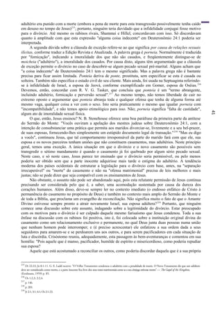 41
adultério era punido com a morte (embora a pena de morte para esta transgressão possivelmente tenha caído
em desuso no tempo de Jesus)215
; portanto, ninguém teria duvidado que a infidelidade conjugai fosse motivo
para o divórcio. Até mesmo os rabinos rivais, Shammai e Hillel, concordavam com isso. Só discordavam
quanto à amplitude com que esta expressão "alguma coisa indecente" em Deuteronômio 24:1 poderia ser
interpretada.
A segunda dúvida sobre a cláusula de exceção refere-se ao que significa por causa de relações sexuais
ilícitas, conforme traduz a Edição Revista e Atualizada. A palavra grega é porneia. Normalmente é traduzida
por "fornicação", indicando a imoralidade dos que não são casados, e freqüentemente distingue-se de
moicheia ("adultério"), a imoralidade dos casados. Por causa disto, alguns têm argumentado que a cláusula
de exceção permite o divórcio no caso de descobrir-se algum pecado sexual pré-marital. Alguns acham que
"a coisa indecente" de Deuteronômio 24:1 tem o mesmo significado. Mas a palavra grega não é bastante
precisa para ficar assim limitada. Ponteia deriva de ponte, prostituta, sem especificar se esta é casada ou
solteira. Também não especifica o estado civil do seu cliente. Mais ainda, foi usada na Septuaginta referindo-
se à infidelidade de Israel, a esposa de Jeová, conforme exemplificado em Gomer, esposa de Oséias.216
Devemos, então, concordar com R. V. G. Tasker, que concluiu que ponteia é um "termo abrangente,
incluindo adultério, fornicação e perversão sexual".217
Ao mesmo tempo, não temos liberdade de cair no
extremo oposto e argumentar que ponteia abranja toda e qualquer ofensa que tenha de alguma forma até
mesmo vaga, qualquer coisa a ver com o sexo. Isto seria praticamente o mesmo que igualar porneia com
"incompatibilidade", e não temos apoio etimológico para isso. Não; porneia significa "falta de castidade",
algum ato de imoralidade sexual física.
O que, então, Jesus ensinou? N. B. Stonehouse oferece uma boa paráfrase da primeira parte da antítese
do Sermão do Monte: "Vocês ouviram a apelação dos mestres judeus sobre Deuteronômio 24:1, com a
intenção de consubstanciar uma prática que permita aos maridos divorciar-se, livremente e a seu bel-prazer,
de suas esposas, fornecendo-lhes simplesmente um estúpido documento legal de transação."218
"Mas eu digo
a vocês", continuou Jesus, que tal comportamento irresponsável da parte do marido fará com que ele, sua
esposa e os novos parceiros tenham uniões que não constituem casamentos, mas adultérios. Neste princípio
geral, temos uma exceção. A única situação em que o divórcio e o novo casamento são possíveis sem
transgredir o sétimo mandamento é quando o casamento já foi quebrado por algum sério pecado sexual.
Neste caso, e só neste caso, Jesus parece ter ensinado que o divórcio seria permissível, ou pelo menos
poderia ser obtido sem que a parte inocente adquirisse mais tarde o estigma do adultério. A tendência
moderna dos países ocidentais de estruturar a legislação para o divórcio com base, antes, na "separação
irrecuperável" ou "morte" do casamento e não na "ofensa matrimonial" precisa de leis melhores e mais
justas; não se pode dizer que seja compatível com os ensinamentos de Jesus.
Não obstante, o assunto não pode ser abandonado aqui, pois esta relutante permissão de Jesus continua
precisando ser considerada pelo que é, a saber, uma acomodação sustentada por causa da dureza dos
corações humanos. Além disso, deve-se sempre ler no contexto imediato (o endosso enfático de Cristo à
permanência do casamento no propósito de Deus) e também no contexto mais amplo do Sermão do Monte e
de toda a Bíblia, que proclama um evangelho de reconciliação. Não significa muito o fato de que o Amante
Divino estivesse sempre pronto a atrair novamente Israel, sua esposa adúltera?219
Portanto, que ninguém
comece uma discussão sobre este assunto, indagando sobre a legitimidade do divórcio. Estar preocupado
com os motivos para o divórcio é ser culpado daquele mesmo farisaísmo que Jesus condenou. Toda a sua
ênfase na discussão com os rabinos foi positiva, isto é, foi colocada sobre a instituição original divina do
casamento como um relacionamento exclusivo e permanente, no qual Deus junta duas pessoas numa união
que nenhum homem pode interromper; e (é preciso acrescentar) ele enfatizou a sua ordem dada a seus
seguidores para amarem-se e se perdoarem uns aos outros, e para serem pacificadores em cada situação de
luta e discórdia. Crisóstomo reuniu, adequadamente, esta passagem às bem-aventuranças e comentou em sua
homília: "Pois aquele que é manso, pacificador, humilde de espírito e misericordioso, como poderia repudiar
sua esposa?
Aquele que está acostumado a reconciliar os outros, como poderia discordar daquela que é a sua própria
215
Dt 22:22; Jo 8:1-11. G. E. Ladd escreve: "O Velho Testamento condenou o adultério com a penalidade de morte. O Novo Testamento diz que um adúltero
deve ser considerado como morto, e a parte inocente fica livre dos seus votos matrimoniais como se o seu cônjuge estivesse morto" — The Gospel of the Kingdom,
(Eerdmans, 1959) p. 85.
216
Os 1:2,3; 2:2,4.
217
p. 146.
218
p. 203.
219
Jr 2:1; 3:1; 4:1; Os 2:1-23.
 