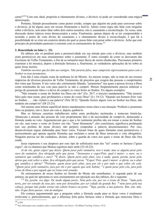 41
carne?"220
Com este ideal, propósito e chamamento divinos, o divórcio só pode ser considerado uma trágica
deterioração.
Portanto, falando pessoalmente como pastor cristão, sempre que alguém me pede para conversar sobre
o divórcio, já há alguns anos me recuso firmemente a fazê-lo. Adotei como regra não falar com ninguém
sobre o divórcio, sem antes falar sobre dois outros assuntos, isto é, casamento e reconciliação. Às vezes, uma
discussão destes tópicos torna desnecessária a outra. Finalmente, apenas depois de se ter compreendido e
aceitado o ponto de vista divino do casamento e o chamamento divino à reconciliação, é que há a
possibilidade de se criar um contexto dentro do qual se possa falar com pesar sobre o divórcio. Acho que este
princípio de prioridades pastorais é coerente com os ensinamentos de Jesus.221
2. Honestidade no falar (v. 33)
Os rabinos não só pendiam para a permissividade em sua atitude para com o divórcio, mas também
eram permissivos em seus ensinamentos sobre o juramento. É outro exemplo de como se desviaram das
Escrituras do Velho Testamento, a fim de as tornarem mais fáceis de serem obedecidas. Precisamos primeiro
examinar a lei mosaica, depois a distorção farisaica e, finalmente, as verdadeiras aplicações da lei sobre as
quais Jesus insistiu.
Também ouvistes que foi dito aos antigos: Não jurarás falso, mas cumprirás rigorosamente para com o
Senhor os teus juramentos.
Esta não é uma citação exata de nenhuma lei de Moisés. Ao mesmo tempo, não se trata de um resumo
impreciso de diversos preceitos do Velho Testamento, de preceitos que exigem das pessoas o cumprimento
dos votos que fizeram. E tais votos são, estritamente falando, "juramentos" nos quais a pessoa invoca a Deus
como testemunha do seu voto para puni-lo se não o cumprir. Moisés freqüentemente parecia enfatizar o
perigo do juramento falso e o dever de cumprir os votos feitos ao Senhor. Eis alguns exemplos:
"Não tomarás o nome do Senhor teu Deus em vão" (Ex. 20:7, o terceiro mandamento). "Não jurareis
falso pelo meu nome, pois profanaríeis o nome do vosso Deus" (Lv 19:12). "Quando um homem fizer voto
ao Senhor, . . . não violará a sua palavra'' (Nm 30:2). "Quando fizeres algum voto ao Senhor teu Deus, não
tardarás em cumpri-lo" (Dt 23:21).
Até mesmo uma leitura superficial destes mandamentos torna clara a sua intenção. Proíbem o juramento
falso ou perjúrio, isto é, fazer um voto e, depois, quebrá-lo.
Mas os fariseus casuístas trabalhavam sobre estas proibições incômodas e tentavam limitá-las.
Afastavam a atenção das pessoas do voto propriamente dito e da necessidade de cumpri-lo, destacando a
fórmula usada no voto. Argumentavam que o que a lei realmente proibia não era tomar o nome do Senhor
em vão, mas tomar o nome do Senhor em vão. "Jurar falsamente", eles concluíram, significava profanação
(um uso profano do nome divino), não perjúrio (empenhar a palavra desonestamente). Por isso,
desenvolveram regras elaboradas para fazer votos. Fizeram listas de quais fórmulas eram permissíveis, e
acrescentaram que apenas aquelas fórmulas que incluíam o nome de Deus tornavam o voto obrigatório.
Ninguém precisa ser tão cuidadoso, diziam, sobre a guarda de votos nos quais o nome de Deus não fora
usado.
Jesus expressou o seu desprezo por esse tipo de sofisticaria num dos "ais" contra os fariseus ("guias
cegos", ele os chamou) que Mateus registrou mais tarde (23:16-22):
Ai de vós, guias cegos! que dizeis: Quem jurar pelo santuário, isso é nada; mas se alguém jurar pelo
ouro do santuário, fica obrigado pelo que jurou. 17
Insensatos e cegos!Pois, qual é maior: o ouro, ou o
santuário que santifica o ouro? 16
E dizeis: Quem jurar pelo altar, isso é nada; quem, porém, jurar pela
oferta que está sobre o altar, fica obrigado pelo que jurou. 19
Cegos! Pois, qual é maior: a oferta, ou o altar
que santifica a oferta? 20
Portanto, quem jurar pelo altar, jura por ele e por tudo o que sobre ele está.
21
Quem jurar pelo santuário, jura por ele e por aquele que nele habita; 22
e quem jurar pelo céu, jura pelo
trono de Deus e por aquele que no trono está sentado.
Os ensinamentos de nosso Senhor no Sermão do Monte são semelhantes. A segunda parte de sua
antítese, na qual ele apresenta os seus ensinamentos em oposição aos dos rabinos, diz o seguinte:
5:34
Eu, porém, vos digo: De modo algum jureis: Nem pelo céu, por ser o trono de Deus; 35
nem pela
terra, por ser estrado de seus pés; nem por Jerusalém, por ser cidade do grande Rei; 36
nem jures pela tua
cabeça, porque não podes tornar um cabelo branco ou preto. 37
Seja, porém, a tua palavra: Sim, sim; não,
não. O que disto passar, vem do maligno.
Ele começa argumentando que a pergunta sobre a fórmula usada para se fazer votos é totalmente
irrelevante e, particularmente, que a diferença feita pelos fariseus entre a fórmula que menciona Deus e
220
p.260.
221
Para informações mais completas sobre o material bíblico veja Divorce: The Biblical Teaching, (Falcon, 1972).
 