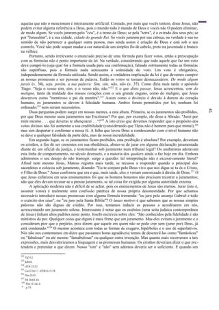 41
aquelas que não o mencionam é inteiramente artificial. Contudo, por mais que vocês tentem, disse Jesus, não
podem evitar alguma referência a Deus, pois o mundo todo é mundo de Deus e vocês não O podem eliminar,
de modo algum. Se vocês jurarem pelo "céu", é o trono de Deus; se pela "terra", é o estrado dos seus pés; se
por "Jerusalém", é a sua cidade, cidade do grande Rei. Se vocês jurarem por sua cabeça, na verdade é sua no
sentido de não pertencer a qualquer outra pessoa, mas ainda assim é criação de Deus e está sob o seu
controle. Você não pode sequer mudar a cor natural de um simples fio de cabelo, preto na juventude e branco
na velhice.
Portanto, sendo irrelevante o enunciado preciso de uma fórmula para fazer votos, então a preocupação
com as fórmulas não é ponto importante da lei. Na verdade, considerando que todo aquele que faz um voto
deve cumpri-lo (seja qual for a fórmula usada para sua confirmação), falando estritamente todas as fórmulas
são supérfluas, pois a fórmula nada acrescenta à solenidade do voto. Um voto é obrigatório,
independentemente da fórmula utilizada. Sendo assim, a verdadeira implicação da lei é que devemos cumprir
as nossas promessas e ser pessoas de palavra. Então os votos se tornam desnecessários. De modo algum
jureis (v. 34), seja, porém, a tua palavra: Sim, sim; não, não (v. 37). Como diria mais tarde o apóstolo
Tiago: "Seja o vosso sim, sim, e o vosso não, não."222
E o que disto passar, Jesus acrescentou, vem do
maligno, tanto da maldade dos nossos corações com o seu grande engano, como do maligno, que Jesus
descreveu como "mentiroso e pai da mentira".223
Assim como o divórcio é devido à dureza do coração
humano, os juramentos se devem à falsidade humana. Ambos foram permitidos por lei; nenhum foi
ordenado;224
nem seriam necessários.
Duas perguntas podem surgir em nossas mentes, a esta altura. Primeira, se os juramentos são proibidos,
por que Deus mesmo usou juramentos nas Escrituras? Por que, por exemplo, ele disse a Abraão: "Jurei por
mim mesmo . . . que deveras te abençoarei .. ."?225
A isto creio que devemos responder que o propósito dos
votos divinos não foi aumentar a sua credibilidade (considerando que 'Deus não é homem para que minta'),226
mas sim despertar e confirmar a nossa fé. A falha que levou Deus a condescender com o nível humano não
se deve a qualquer falsidade da parte dele, mas da nossa incredulidade.
Em segundo lugar, se os juramentos ficam proibidos, esta proibição é absoluta? Por exemplo, deveriam
os cristãos, a fim de ser coerentes em sua obediência, abster-se de jurar em alguma declaração juramentada
diante de um oficial da justiça, e testemunhar sob juramento num tribunal legal? Os anabatistas adotavam
esta linha de comportamento, no século dezesseis, e a maioria dos quakers ainda o faz hoje em dia. Embora
admiremos o seu desejo de não transigir, surge a questão: tal interpretação não é excessivamente literal?
Afinal nem mesmo Jesus, Mateus registra mais tarde, se recusou a responder quando o principal dos
sacerdotes o colocou sob juramento, dizendo: "Eu te conjuro pelo Deus vivo que nos digas se tu és o Cristo,
o Filho de Deus." Jesus confessou que era e que, mais tarde, eles o veriam entronizado à direita de Deus.227
O
que Jesus enfatizou em seus ensinamentos foi que os homens honestos não precisam recorrer a juramentos;
não que eles devam recusar-se a prestar juramento, se tal coisa for exigida por alguma autoridade externa.
A aplicação moderna não é difícil de se achar, pois os ensinamentos de Jesus são eternos. Jurar (isto é,
assumir votos) é realmente uma confissão patética de nossa própria desonestidade. Por que achamos
necessário introduzir nossas promessas com alguma fórmula tremenda: "eu juro pelo arcanjo Gabriel e todo
o exército dos céus", ou "eu juro pela Santa Bíblia"? O único motivo é que sabemos que as nossas simples
palavras não são dignas de crédito. Por isso, tentamos induzir as pessoas a acreditarem em nós,
acrescentando um juramento solene. Interessante é notar que os essênios (uma seita judaica contemporânea
de Jesus) tinham altos padrões neste ponto. Josefo escreveu sobre eles: "São conhecidos pela fidelidade e são
ministros da paz. Qualquer coisa que digam é mais firme que um juramento. Mas eles evitam o juramento e o
consideram pior que o perjúrio, pois dizem que aquele em quem não se pode crer sem (jurar por) Deus, já
está condenado."228
O mesmo acontece com todas as formas de exagero, hipérboles e o uso de superlativos.
Nós não nos contentamos em dizer que passamos horas agradáveis; temos de descrevê-las como "fantásticas"
ou "fabulosas" ou até mesmo "fantabulosas" ou qualquer outra invenção. Mas quanto mais recorremos a tais
expressões, mais desvalorizamos a linguagem e as promessas humanas. Os cristãos deveriam dizer o que pre-
tendem e pretender o que dizem. Nosso "sim" e "não" sem adornos deveria ser o suficiente. E quando um
222
Tg5:12.
223
Jo8:44.
224
cf.Dt 23:22
225
Gn22:16,17. cf.Hb 6:13-18.
226
Nm23:19.
227
Mt 26:63, 64.
228
War, II. viii. 6.
20
p.55.
 