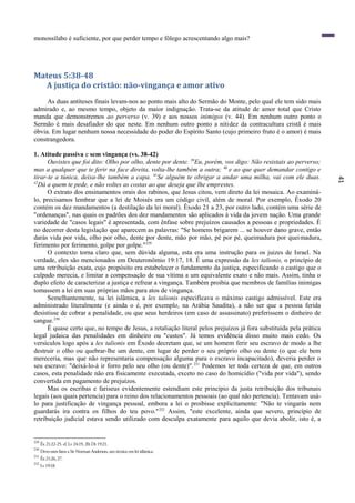 41
monossílabo é suficiente, por que perder tempo e fôlego acrescentando algo mais?
Mateus 5:38-48
A justiça do cristão: não-vingança e amor ativo
As duas antíteses finais levam-nos ao ponto mais alto do Sermão do Monte, pelo qual ele tem sido mais
admirado e, ao mesmo tempo, objeto da maior indignação. Trata-se da atitude de amor total que Cristo
manda que demonstremos ao perverso (v. 39) e aos nossos inimigos (v. 44). Em nenhum outro ponto o
Sermão é mais desafiador do que neste. Em nenhum outro ponto a nitidez da contracultura cristã é mais
óbvia. Em lugar nenhum nossa necessidade do poder do Espírito Santo (cujo primeiro fruto é o amor) é mais
constrangedora.
1. Atitude passiva e sem vingança (vs. 38-42)
Ouvistes que foi dito: Olho por olho, dente por dente. 39
Eu, porém, vos digo: Não resistais ao perverso;
mas a qualquer que te ferir na face direita, volta-lhe também a outra; 40
e ao que quer demandar contigo e
tirar-te a túnica, deixa-lhe também a capa. 41
Se alguém te obrigar a andar uma milha, vai com ele duas.
42
Dá a quem te pede, e não voltes as costas ao que deseja que lhe emprestes.
O extrato dos ensinamentos orais dos rabinos, que Jesus citou, vem direto da lei mosaica. Ao examiná-
lo, precisamos lembrar que a lei de Moisés era um código civil, além de moral. Por exemplo, Êxodo 20
contém os dez mandamentos (a destilação da lei moral). Êxodo 21 a 23, por outro lado, contém uma série de
"ordenanças", nas quais os padrões dos dez mandamentos são aplicados à vida da jovem nação. Uma grande
variedade de "casos legais" é apresentada, com ênfase sobre prejuízos causados a pessoas e propriedades. É
no decorrer desta legislação que aparecem as palavras: "Se homens brigarem ... se houver dano grave, então
darás vida por vida, olho por olho, dente por dente, mão por mão, pé por pé, queimadura por queimadura,
ferimento por ferimento, golpe por golpe."229
O contexto torna claro que, sem dúvida alguma, esta era uma instrução para os juizes de Israel. Na
verdade, eles são mencionados em Deuteronômio 19:17, 18. É uma expressão da lex talionis, o princípio de
uma retribuição exata, cujo propósito era estabelecer o fundamento da justiça, especificando o castigo que o
culpado merecia, e limitar a compensação de sua vítima a um equivalente exato e não mais. Assim, tinha o
duplo efeito de caracterizar a justiça e refrear a vingança. Também proibia que membros de famílias inimigas
tomassem a lei em suas próprias mãos para atos de vingança.
Semelhantemente, na lei islâmica, a lex talionis especificava o máximo castigo admissível. Este era
administrado literalmente (e ainda o é, por exemplo, na Arábia Saudita), a não ser que a pessoa ferida
desistisse de cobrar a penalidade, ou que seus herdeiros (em caso de assassinato) preferissem o dinheiro de
sangue.230
É quase certo que, no tempo de Jesus, a retaliação literal pelos prejuízos já fora substituída pela prática
legal judaica das penalidades em dinheiro ou "custos". Já temos evidência disso muito mais cedo. Os
versículos logo após a lex talionis em Êxodo decretam que, se um homem ferir seu escravo de modo a lhe
destruir o olho ou quebrar-lhe um dente, em lugar de perder o seu próprio olho ou dente (o que ele bem
mereceria, mas que não representaria compensação alguma para o escravo incapacitado), deveria perder o
seu escravo: "deixá-lo-á ir forro pelo seu olho (ou dente)".231
Podemos ter toda certeza de que, em outros
casos, esta penalidade não era fisicamente executada, exceto no caso do homicídio ("vida por vida"), sendo
convertida em pagamento de prejuízos.
Mas os escribas e fariseus evidentemente estendiam este princípio da justa retribuição dos tribunais
legais (aos quais pertencia) para o reino dos relacionamentos pessoais (ao qual não pertencia). Tentavam usá-
lo para justificação de vingança pessoal, embora a lei o proibisse explicitamente: "Não te vingarás nem
guardarás ira contra os filhos do teu povo."232
Assim, "este excelente, ainda que severo, princípio de
retribuição judicial estava sendo utilizado com desculpa exatamente para aquilo que devia abolir, isto é, a
229
Êx 21:22-25. cf. Lv 24:19, 20; Dt 19:21.
230
Devo estes fatos a Sir Norman Anderson, um técnico em lei islâmica.
231
Êx 21:26,27.
232
Lv19:18.
 