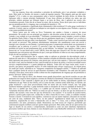 41
vingança pessoal".233
Em sua resposta, Jesus não contradisse o princípio da retribuição, pois é um princípio verdadeiro e
justo. Mais tarde, no Sermão, ele mesmo o expôs da seguinte maneira: "Não julgueis, para que não sejais
julgados" (7:1), e todos os seus ensinamentos sobre a terrível realidade do juízo divino, no último dia,
repousam sobre o mesmo princípio fundamental. O que Jesus afirmou na antítese era, antes, que este
princípio, embora pertença aos tribunais legais e ao juízo de Deus, não é aplicável aos nossos rela-
cionamentos pessoais. Estes têm de se basear no amor, não na justiça. Nosso dever para com os indivíduos
que nos prejudicam não é a vingança, mas a aceitação da injustiça (v. 39).
Mas qual é exatamente o significado deste chamamento à não-resistência? O verbo grego (anthistëmi) é
explícito: é resistir, opor-se, enfrentar ou indispor-se com alguém ou com alguma coisa. Portanto, a quem ou
a que somos proibidos de resistir?
Talvez outros usos do verbo no Novo Testamento nos ajudem a formar o contexto do nosso
pensamento. De acordo com seu principal uso negativo, não devemos acima de tudo resistir a Deus, à sua
vontade, à sua verdade ou à sua autoridade.234
Entretanto, constantemente somos instados a resistir ao diabo.
Os apóstolos Paulo, Pedro e Tiago nos dizem que nos oponhamos àquele que é "o maligno" por excelência e
a todos os poderes do mal que estão à sua disposição.235
Então, como é possível que Jesus nos tenha mandado
não resistir ao perverso? Não podemos absolutamente interpretar este mandamento como um convite a
transigir com o pecado ou com Satanás. A primeira pista para a compreensão correta deste seu ensinamento é
reconhecer que as palavras tö ponërö ("o perverso") aqui são masculinas e não neutras. Não estamos
proibidos de resistir ao mal propriamente dito, ao mal abstrato, "ao maligno" (que significa o diabo), mas à
pessoa má, ou "os que fazem mal a vocês" (BLH). Jesus não nega que a pessoa é má. Ele não nos pede que
imaginemos que essa pessoa seja diferente do que é, nem que fechemos os olhos ao seu mau comportamento.
O que ele não nos permite é a vingança.
As quatro mini-ilustrações que se seguem, todas se aplicam ao princípio da não-retaliação cristã, e
indicam até onde deve ir. São pequenos vividos camafeus extraídos de diferentes situações da vida. Cada um
deles apresenta uma pessoa (no contexto, uma pessoa que, sob um certo aspecto, é "perversa") que procura
nos fazer o mal, uma nos batendo na face, outra levando-nos às barras da justiça, a terceira recrutando nossos
serviços compulsoriamente e a quarta pedindo-nos dinheiro. Todos têm um toque muito atual, exceto o
terceiro, que parece um pouquinho arcaico. O verbo traduzido para obrigar (angareusei), de origem persa,
foi usado por Josefo, referindo-se ao "transporte compulsório da bagagem militar".236
Poderia ser aplicado
hoje a qualquer forma de serviço ao qual fôssemos recrutados e não voluntários. Em cada uma das quatro
situações, Jesus disse, nosso dever cristão é abster-nos tão completamente da vingança que até permitamos à
pessoa "perversa" dobrar a injúria.
Vamos dizer logo de início, não obstante nosso grande desconforto, que haverá ocasiões em que não
poderemos nos esquivar desta exigência e teremos de obedecê-la literalmente. Pode parecer fantástica a idéia
de oferecermos a face esquerda a alguém que já nos tenha batido na direita, especialmente quando nos
lembramos de que "bater na face direita, com as costas da mão, continua sendo ainda hoje, no Oriente, um
golpe insultuoso" e que Jesus provavelmente tinha em mente não um insulto comum, mas "um golpe
insultuoso bastante específico: o golpe desferido contra os discípulos de Jesus na qualidade de heréticos".237
Mas esse é o padrão que Jesus exige, e é o padrão que ele mesmo cumpriu. As Escrituras do Velho
Testamento disseram sobre ele: "Ofereci as costas aos que me feriam, e as faces aos que me arrancavam os
cabelos; não escondi o meu rosto dos que me afrontavam e me cuspiam." E na ocasião do acontecimento,
primeiro a polícia judia cuspiu nele, vendou-lhe os olhos e bateu-lhe no rosto e, então, os soldados romanos
fizeram o mesmo. Coroaram-no com espinhos, vestiram-no com um manto imperial, colocaram em sua mão
um cetro de cana, zombaram dele: "Salve, rei dos judeus!" Ajoelharam-se diante dele, em reverência
zombeteira, cuspiram-lhe no rosto e bateram-lhe com as mãos.238
E Jesus, com a infinita dignidade do
autocontrole e do amor, permaneceu calado. Demonstrou sua total recusa em vingar-se, permitindo que
continuassem naquela zombaria cruel por quanto tempo quisessem. Mais ainda, antes de nos apressarmos em
fugir ao desafio do seu ensino e comportamento, declarando-os como um mero idealismo impraticável,
precisamos lembrar que Jesus chamou os seus discípulos para o que Bonhoeffer intitulou de "comunhão da
233
John W. Wenham, Christ and the Bible. (Tyndale Press, 1972) p. 35.
234
Quanto a resistir à sua vontade, cf. Rm 9:19; sua verdade, 2 Tm 3:8; 4:15; Lc 21:15; At 6:10; 13:8; e sua autoridade delegada ao Estado, Rm 13:2.
235
Ef 6:13; lPe 5:9; Tg 4:7.
236
Allen, p. 54.
237
Jeremias, pp. 27,28.
238
Is50:6;Mc14:65;15:16-20.
 