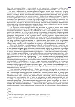41
Deus, cujo ensinamento básico é a não-resistência ao mal, e, consciente e calmamente, trabalhar para o
estabelecimento da propriedade, dos tribunais legais, do governo e das forças armadas . . .".247
E, outra vez,
"Cristo proíbe completamente a instituição humana de qualquer tribunal legal" porque estes tribunais
resistem ao mal e até mesmo retribuem o mal com o mal.248
Os mesmos princípios se aplicam, diz ele, à
polícia e ao exército. Quando os mandamentos de Cristo forem finalmente obedecidos, "todos os homens
serão irmãos, e todos estarão em paz uns com os outros . . . Então o Reino de Deus terá chegado".249
Quando,
no último capítulo, tenta defender-se da acusação de ingenuidade porque "os inimigos virão ... e, se não os
enfrentarmos, eles nos matarão", ele mesmo contradiz sua cândida, na verdade equivocada doutrina de que
os seres humanos são basicamente sensatos e afáveis. Até os "chamados criminosos e ladrões . . . amam o
bem e odeiam o mal como eu". E quando eles perceberem, através do ensino e das atitudes dos verdadeiros
cristãos, que os não-violentos dedicam suas vidas ao serviço dos outros, "nenhum homem será tão insensato
a ponto de privar de comida ou matar aqueles que lhe servem".250
Um homem que foi profundamente influenciado pelas obras de Tolstoy foi Gandhi. Já em criança
aprendera a doutrina do ahimsa, "a abstenção de prejudicar aos outros". Mas, depois, como jovem, leu em
Londres pela primeira vez o Baghavad Gita e o Sermão do Monte ("Foi esse Sermão que me fez estimar
tanto a Jesus"), e depois, na África do Sul, O Reino de Deus Está em Vós, de Tolstoy. Quando retornou à
Índia, cerca de dez anos mais tarde, estava resolvido a pôr em prática as idéias deste último. Falando
francamente, sua política não foi nem "resistência passiva" (que ele considerava negativa demais), nem
"desobediência civil" (que era muito desafiante), mas satyagraha ou "a força da verdade", a tentativa de
vencer os seus oponentes pelo poder da verdade e "pelo exemplo do sofrimento voluntariamente suportado".
Sua teoria aproximava-se muito da anarquia. "O Estado representa violência numa forma concentrada e
organizada." No estado perfeito que ele imaginava, embora existisse polícia, esta raramente usaria da força; o
castigo acabaria; as prisões seriam transformadas em escolas; e o litígio seria substituído pela arbitragem.251
E impossível não admirar a humildade e a sinceridade de propósito de Gandhi. Mas a sua política tem
de ser considerada irrealista. Ele disse que resistiria aos invasores japoneses (se viessem) com uma brigada
de paz, mas a sua declaração jamais precisou ser posta à prova. Ele insistia com os judeus que oferecessem
uma resistência não-violenta a Hitler, mas estes não o atenderam. Em julho de 1940, enviou um apelo a todos
os ingleses para uma cessação de hostilidades, no qual declarava: "Tenho praticado, com precisão científica,
a não-violência e suas possibilidades por um período ininterrupto de mais de cinqüenta anos. Eu a tenho
aplicado em todos os aspectos da vida: vida doméstica, vida institucional, vida econômica e vida política.
Não conheço um só caso no qual tenha fracassado."252
Mas o seu apelo caiu em ouvidos moucos. Jacques
Ellul faz um perceptivo comentário, dizendo que "um fator essencial para o sucesso de Gandhi" foi o povo
com quem estava envolvido. De um lado estavam os hindus, "um povo moldado por séculos de preocupação
com a santidade e a espiritualidade, . . . um povo . . . capaz de entender de maneira única a sua mensagem e
aceitá-la" e, do outro lado, os ingleses, que "oficialmente se declaravam uma nação cristã", que "não podia
permanecer insensível à pregação da não-violência de Gandhi". "Mas coloquem Gandhi na Rússia de 1925
ou na Alemanha de 1933. A solução teria sido simples: depois de alguns poucos dias ele teria sido preso e
ninguém mais ouviria falar dele."253
Nossa principal divergência com Tolstoy e Gandhi, entretanto, não se deve ao fato de seus pontos de
vista serem irrealistas, mas de não serem bíblicos. Não podemos aceitar a ordem de Jesus, "não resistais ao
mal", como proibição absoluta contra o uso de toda a força (incluindo a polícia), a não ser que estejamos
preparados para dizer que a Bíblia se contradiz e que os apóstolos interpretaram mal a Jesus. O Novo
Testamento ensina que o Estado é uma instituição divina, comissionada (através de suas autoridades
executivas) para punir o malfeitor (isto é, "resistir ao mal", a ponto de fazê-lo pagar a penalidade pelo mal
cometido) e recompensar aqueles que fazem o bem.254
Esta verdade revelada não pode ser distorcida,
entretanto, para justificar a violência institucionalizada de um regime opressor. Longe disso. Na verdade, o
mesmo Estado, o Império Romano, que em Romanos 13 é chamado de "ministro de Deus", tendo autoridade
dada por Deus, foi descrito em Apocalipse 13 como aliado do diabo, empunhando a autoridade deste. Mas
estes dois aspectos do Estado complementam-se mutuamente; não são contraditórios. O fato de o Estado ter
247
p.323.
248
p. 331.
249
p.406.
250
pp. 535,536
251
A maior parte das citações foram extraídas de Gandhi de George Woodstock (Fontana "Modern Masters", 1972).
252
O texto de Reuter do apelo de Gandhi foi citado em Charles Raven de F. W. Dillistone (Hodder, 1975), pp. 230 ss.
253
Violence de Jacques Ellul (SCM, 1970), p. 15.
254
Rml3:lss
 