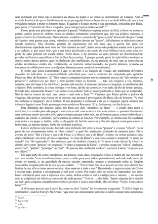 41
sido instituído por Deus não o preserva do abuso do poder e de tornar-se instrumento de Satanás. Nem a
verdade histórica de que o Estado tem às vezes perseguido homens bons altera a verdade bíblica de que a sua
verdadeira função é punir os homens maus. E quando o Estado exerce a sua autoridade, concedida por Deus,
para punir, é "ministro de Deus, vingador, para castigar quem pratica o mal".255
Como pode este princípio ser aplicado à guerra? Nenhuma resposta astuta ou fácil, a favor ou contra a
guerra, parece possível, embora todos os cristãos certamente concordem que, por sua própria natureza, a
guerra é horrível e brutalizante. Naturalmente, também o conceito de "guerra justa" desenvolvido por Tomás
de Aquino, uma guerra cuja causa, métodos e resultados devem ser "justos", dificilmente se relaciona com o
mundo moderno. Não obstante, gostaria de argumentar, por um lado, que a guerra não pode ser
absolutamente repudiada com base no "não resistais ao mal", assim como não podemos acabar com a polícia
e as cadeias; e, por outro lado, que a sua única justificativa (do ponto de vista bíblico) seria como uma es -
pécie de ação policial em escala maior. Além disso, é da essência da ação policial ser discriminatória:
prender malfeitores específicos a fim de lhes fazer justiça. É porque grande parte da ação bélica moderna se
desvia muito desses pontos, quer na definição dos malfeitores, ou na punição do mal, que as consciências
cristãs revoltam-se contra ela. Certamente, os horrores indiscriminados da guerra atômica, levando os
inocentes de roldão junto com os culpados, bastariam para condená-la totalmente.
O ponto que estou examinando é que os deveres e as funções do Estado são totalmente diferentes
daqueles do indivíduo. A responsabilidade individual para com o malfeitor foi estipulada pelo apóstolo
Paulo, no final de Romanos 12: "Não torneis a ninguém mal por mal (certamente um eco de "não resistais ao
perverso"); esforçai-vos por fazer o bem perante todos os homens . . . não vos vingueis a vós mesmos,
amados, mas dai lugar à ira (de Deus); porque está escrito: A mim me pertence a vingança; eu retribuirei, diz
o Senhor. Pelo contrário, se o teu inimigo tiver fome, dá-lhe de comer; se tiver sede, dá-lhe de beber; porque,
fazendo isto, amontoarás brasas vivas sobre a sua cabeça" (isto é, envergonhando-o, farás que se arrependa).
Não te deixes vencer do mal, mas vence o mal com o bem."256
Veremos que Paulo proíbe a prática da
vingança, não porque seja errada em si mesma, mas porque é prerrogativa de Deus, não do homem. "A mim
me pertence a vingança", diz o Senhor. O seu propósito é expressar a ira ou a vingança, agora, através dos
tribunais legais (como Paulo prossegue escrevendo em Romanos 13) e, finalmente, no dia do juízo.
Esta diferença das funções dadas por Deus aos dois "ministros de Deus" — o estado para punir o
malfeitor, e o cristão para não pagar o mal com o mal, mas vencer o mal com o bem — provoca fatalmente
uma dolorosa tensão em todos nós, especialmente porque todos nós, em diferentes graus, somos indivíduos e
cidadãos do estado, e, portanto, participamos de ambas as funções. Por exemplo, se minha casa for assaltada
uma noite e eu pegar o ladrão, tenho a obrigação de fazê-lo sentar-se e lhe dar alguma coisa para comer e
beber mas, ao mesmo tempo, tenho de telefonar à polícia.
Lutero explicou esta tensão, fazendo uma distinção útil entre a nossa "pessoa" e o nosso "ofício". Fazia
parte do seu ensinamento sobre os "dois reinos", o qual foi, entretanto, criticado de maneira justa. Ele o
extraiu do texto "Dai a César o que é de César, e a Deus o que é de Deus". Lutero viu nestas palavras uma
dupla existência: um reino divino e espiritual, "o reino de Deus"; e um reino secular e temporal, "o reino do
mundo" (ou "do imperador"). No primeiro, que ele também chamou de "o reino à mão direita de Deus", o
cristão vive como "pessoa"; no segundo, "o reino à esquerda de Deus", o cristão ocupa um "ofício" qualquer,
como "pai", "patrão", "príncipe" ou "juiz". "É preciso não confundir os dois", escreveu Lutero, "a pessoa e o
seu ofício".257
Eis aqui parte de como interpretou, na prática, essas duas colocações feitas à ordem de não resistir ao
mal: um cristão "vive simultaneamente como cristão para com todos, pessoalmente sofrendo toda sorte de
coisas no mundo, e, na qualidade de pessoa secular, mantendo, usando e executando todas as funções
necessárias exigidas pela lei de seu país ou cidade . . ." "Um cristão não deve resistir ao mal; mas, dentro dos
limites de seu ofício como pessoa secular, deve opor-se a todo o mal." Resumindo, a regra no reino de Cristo
é tolerar tudo, perdoar e recompensar o mal com o bem. Por outro lado, no reino do imperador, não deve
haver tolerância para com a injustiça mas, antes, defesa contra o mal e castigo para o mesmo, ... de acordo
com as exigências do ofício ou a posição de cada pessoa." "Cristo .. . não disse: 'Jamais alguém deve resistir
ao mal', pois solaparia completamente todo o governo e toda a autoridade. Mas ele disse: 'Vocês, vocês não o
farão'."258
A diferença precisa que Lutero fez entre os dois "reinos" foi certamente exagerada. "É difícil fugir ao
sentimento", escreve Harvey McArthur, "que este seu ensinamento concede à esfera secular uma autonomia
255
Rml3:4.
256
Rm12:17-21.
257
p. 83.
258
pp. 113-114
 