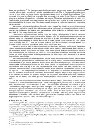 41
à qual não tem direito".259
Ele chegou ao ponto de dizer ao cristão que, no reino secular, "você não tem de
consultar a Cristo qual é o seu dever", pois é o imperador que lhe diz. Mas as Escrituras não nos permitem
colocar os dois reinos um contra o outro num contraste desses, como se a Igreja fosse esfera de Cristo
governada pelo amor, e o Estado do imperador fosse governado pela justiça. Jesus Cristo tem autoridade
universal, e nenhuma esfera pode ser excluída do seu governo. Mais ainda, a administração da justiça pelo
Estado precisa ser temperada com amor, enquanto que, na Igreja, o amor precisa, às vezes, ser expresso em
termos de disciplina. O próprio Jesus falou da necessidade dolorosa de excluir um transgressor obstinado e
não arrependido.
Não obstante, acho que a distinção que Lutero fez entre a "pessoa" e o "ofício" ou, como diríamos, entre
o indivíduo e a instituição, procede. O cristão tem de sentir-se totalmente livre do desejo de vingança, não só
na ação, mas também no seu coração; mas, na posição de oficial do Estado ou da Igreja, poderá receber
autoridade de Deus para resistir ao mal e puni-lo.
Para resumir o ensinamento desta antítese, Jesus não proibiu a administração da justiça, mas antes
proibiu-nos de tomar a lei em nossas próprias mãos. "Olho por olho" é o princípio de justiça que pertence aos
tribunais legais. Na vida pessoal, devemos nos livrar não só de toda retaliação em palavras e atos, mas
também de toda animosidade de espírito. Podemos e devemos entregar nossa causa ao Juiz bom e justo,
como o próprio Jesus fez,260
mas não devemos procurar nem desejar qualquer vingança pessoal. Não
devemos retribuir o mal, mas suportá-lo e, assim, vencer o mal com o bem.
Portanto, a ordem de Jesus de não resistir ao mal não deveria ser usada para justificar uma fraqueza de
caráter, uma transigência moral ou uma anarquia política, ou até mesmo o pacifismo total. Pelo contrário, o
que Jesus exige aqui de todos os seus discípulos é uma atitude pessoal para com os malfeitores, que seja
fruto da misericórdia, não da justiça; que renuncie à retaliação a ponto de expor-se a custosos sofrimentos
futuros; que jamais seja governada pelo desejo de causar o mal, mas sempre com a determinação de servir e
proporcionar o mais alto bem.
Não conheço ninguém que tenha expressado isso em termos modernos mais relevantes do que Martin
Luther King, que aprendeu tanto de Gandhi quanto este de Tolstoy, embora ele entendesse os ensinamentos
de Jesus melhor do que aqueles. Não temos dúvidas quanto aos sofrimentos injustos que Luther King teve de
suportar. O Dr. Benjamin Mays fez uma lista deles no seu funeral: "Se algum homem conheceu o significado
do sofrimento, este foi King. A sua casa foi bombardeada; viveu, durante treze anos, dia após dia, sob
constantes ameaças de morte; foi maliciosamente acusado de ser comunista; foi falsamente acusado de ser
um hipócrita . . .; foi esfaqueado por um membro de sua própria raça; foi esmurrado no vestíbulo de um
hotel; foi preso mais de vinte vezes; uma vez foi profundamente magoado porque os seus amigos o traíram,
e, não obstante, este homem não guardava amargura em seu coração, nem rancor em sua alma, espírito de
vingança em sua mente; e ele andou por este mundo pregando a não-violência e o poder redentor do
amor."261
Um dos seus mais comoventes sermões, baseado em Mateus 5:43-45, intitulava-se "Amando os seus
Inimigos" e foi escrito numa cadeia da Geórgia. Lutando com as perguntas por quê e como os cristãos devem
amar, descreveu como "o ódio multiplica o ódio ... em uma espiral descendente de violência" e que é
"exatamente tão perigoso para a pessoa que odeia" como para a sua vítima. Mas, acima de tudo, "o amor é a
única força capaz de transformar um inimigo em um amigo", pois tem poder "criativo" e "redentor". Ele
prosseguiu aplicando o seu tema à crise racial nos Estados Unidos. Por mais de três séculos, os negros
americanos sofreram opressão, frustração e discriminação. Mas Martin Luther King e seus amigos estavam
determinados a "enfrentar o ódio com amor". Então, ganhariam não somente a liberdade como também seus
próprios opressores, "e a nossa vitória será uma vitória dupla".262
2. Amor ativo (vs. 43-48)
Ouvistes que foi dito: Amarás o teu próximo, e odiarás o teu inimigo. 44
Eu, porém, vos digo: Amai os
vossos inimigos e orai pelos que vos perseguem; 45
para que vos torneis filhos do vosso Pai celeste, porque
ele faz nascer o seu sol sobre maus e bons, e vir chuvas sobre justos e injustos. 46
Porque se amardes os que
vos amam, que recompensa tendes? Não fazem os publicanos também o mesmo? 47
E se saudardes somente
os vossos irmãos, que fazeis de mais? Não fazem os gentios também o mesmo? 48
Portanto, sede vós perfeitos
como perfeito é o vosso Pai celeste.
Já vimos como é gritante a distorção da lei, feita com a instrução: "Ame o seu próximo e odeie o seu
259
p. 135.
260
lPe2:23.
261
My Life with Martin Luther King Jr de Coretta Scott King (Hodder & Stoughton, 1970), pp. 365-369.
262
Strength toLove (1963; Fontana, 1969), pp. 47-55.
 